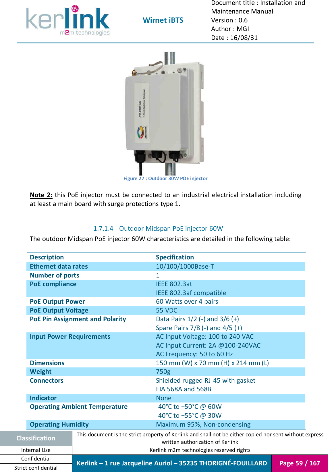  Wirnet iBTS Document title : Installation and Maintenance Manual Version : 0.6 Author : MGI Date : 16/08/31  Classification This document is the strict property of Kerlink and shall not be either copied nor sent without express written authorization of Kerlink Internal Use  Kerlink m2m technologies reserved rights Confidential Kerlink – 1 rue Jacqueline Auriol – 35235 THORIGNÉ-FOUILLARD Page 59 / 167 Strict confidential   Figure 27 : Outdoor 30W POE injector  Note 2:  this PoE injector must be connected to an industrial  electrical installation including at least a main board with surge protections type 1.  1.7.1.4 Outdoor Midspan PoE injector 60W The outdoor Midspan PoE injector 60W characteristics are detailed in the following table:  Description Specification Ethernet data rates 10/100/1000Base-T Number of ports 1 PoE compliance IEEE 802.3at IEEE 802.3af compatible PoE Output Power 60 Watts over 4 pairs PoE Output Voltage 55 VDC PoE Pin Assignment and Polarity Data Pairs 1/2 (-) and 3/6 (+) Spare Pairs 7/8 (-) and 4/5 (+) Input Power Requirements AC Input Voltage: 100 to 240 VAC AC Input Current: 2A @100-240VAC AC Frequency: 50 to 60 Hz Dimensions 150 mm (W) x 70 mm (H) x 214 mm (L) Weight 750g Connectors Shielded rugged RJ-45 with gasket EIA 568A and 568B Indicator None Operating Ambient Temperature -40°C to +50°C @ 60W -40°C to +55°C @ 30W Operating Humidity Maximum 95%, Non-condensing 