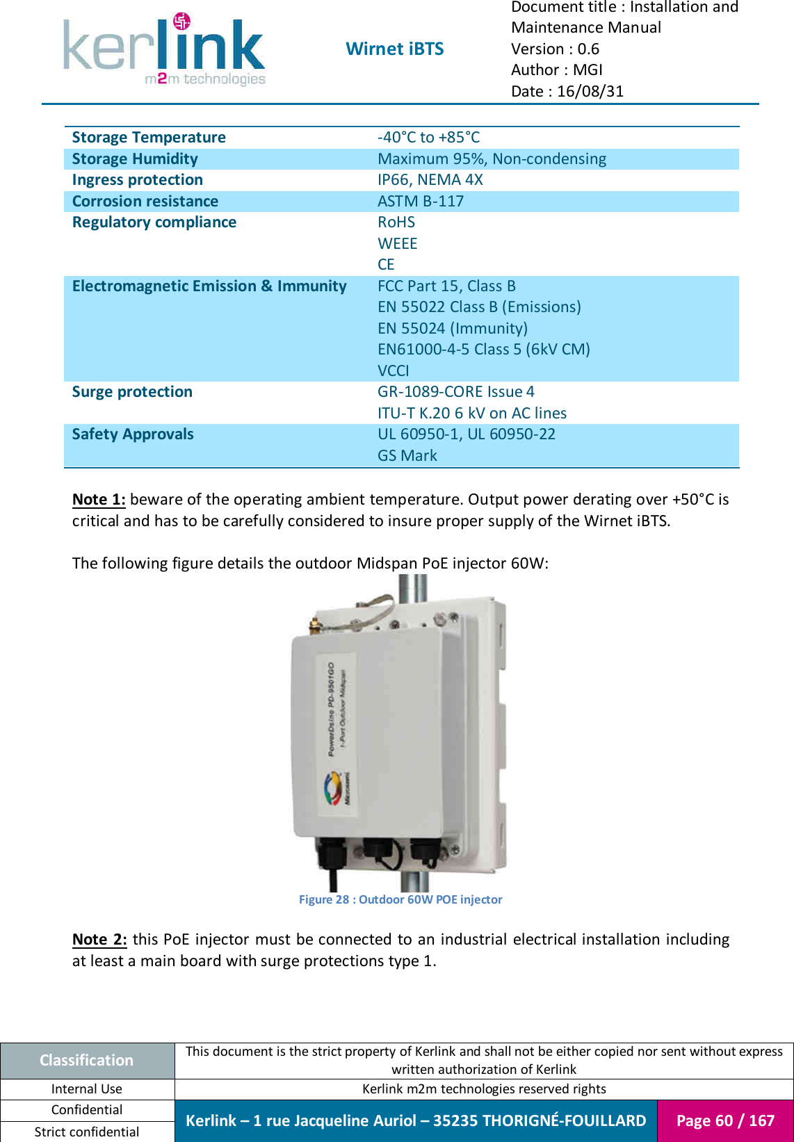  Wirnet iBTS Document title : Installation and Maintenance Manual Version : 0.6 Author : MGI Date : 16/08/31  Classification This document is the strict property of Kerlink and shall not be either copied nor sent without express written authorization of Kerlink Internal Use  Kerlink m2m technologies reserved rights Confidential Kerlink – 1 rue Jacqueline Auriol – 35235 THORIGNÉ-FOUILLARD Page 60 / 167 Strict confidential  Storage Temperature -40°C to +85°C Storage Humidity Maximum 95%, Non-condensing Ingress protection IP66, NEMA 4X Corrosion resistance ASTM B-117 Regulatory compliance RoHS WEEE CE Electromagnetic Emission &amp; Immunity FCC Part 15, Class B EN 55022 Class B (Emissions) EN 55024 (Immunity) EN61000-4-5 Class 5 (6kV CM) VCCI Surge protection GR-1089-CORE Issue 4 ITU-T K.20 6 kV on AC lines Safety Approvals UL 60950-1, UL 60950-22 GS Mark  Note 1: beware of the operating ambient temperature. Output power derating over +50°C is critical and has to be carefully considered to insure proper supply of the Wirnet iBTS.  The following figure details the outdoor Midspan PoE injector 60W:  Figure 28 : Outdoor 60W POE injector  Note 2:  this PoE injector must be connected to an industrial  electrical installation including at least a main board with surge protections type 1. 