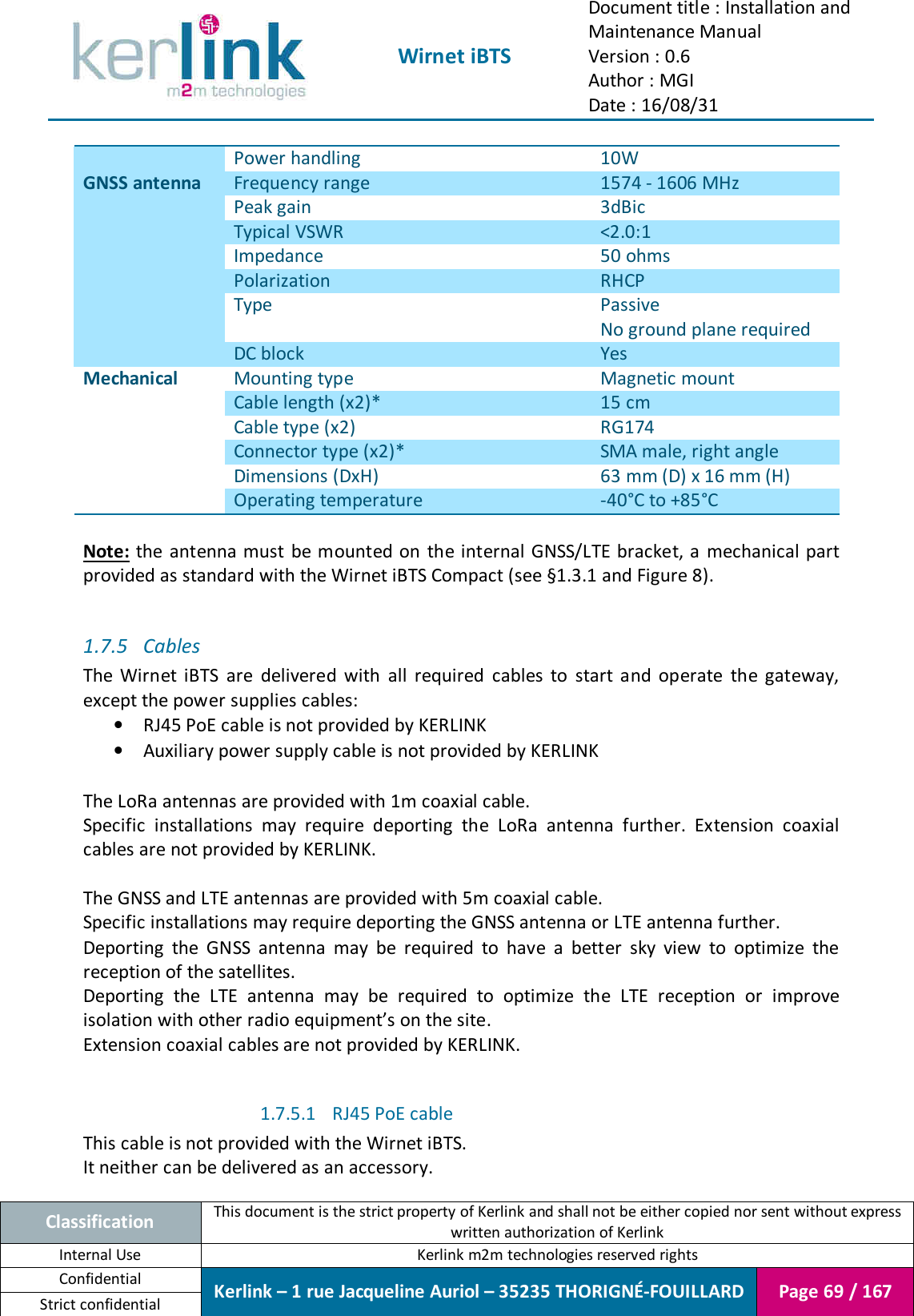  Wirnet iBTS Document title : Installation and Maintenance Manual Version : 0.6 Author : MGI Date : 16/08/31  Classification This document is the strict property of Kerlink and shall not be either copied nor sent without express written authorization of Kerlink Internal Use  Kerlink m2m technologies reserved rights Confidential Kerlink – 1 rue Jacqueline Auriol – 35235 THORIGNÉ-FOUILLARD Page 69 / 167 Strict confidential  Power handling  10W GNSS antenna Frequency range  1574 - 1606 MHz Peak gain  3dBic Typical VSWR  &lt;2.0:1 Impedance  50 ohms Polarization  RHCP Type  Passive No ground plane required DC block  Yes Mechanical Mounting type  Magnetic mount Cable length (x2)*  15 cm Cable type (x2)  RG174 Connector type (x2)*  SMA male, right angle Dimensions (DxH)  63 mm (D) x 16 mm (H) Operating temperature  -40°C to +85°C  Note:  the antenna must be mounted on the internal GNSS/LTE bracket, a mechanical part provided as standard with the Wirnet iBTS Compact (see §1.3.1 and Figure 8).  1.7.5 Cables The  Wirnet  iBTS  are  delivered  with  all  required  cables  to  start  and  operate  the  gateway, except the power supplies cables: • RJ45 PoE cable is not provided by KERLINK • Auxiliary power supply cable is not provided by KERLINK  The LoRa antennas are provided with 1m coaxial cable. Specific  installations  may  require  deporting  the  LoRa  antenna  further.  Extension  coaxial cables are not provided by KERLINK.  The GNSS and LTE antennas are provided with 5m coaxial cable. Specific installations may require deporting the GNSS antenna or LTE antenna further. Deporting  the  GNSS  antenna  may  be  required  to  have  a  better  sky  view  to  optimize  the reception of the satellites. Deporting  the  LTE  antenna  may  be  required  to  optimize  the  LTE  reception  or  improve isolation with other radio equipment’s on the site.  Extension coaxial cables are not provided by KERLINK.  1.7.5.1 RJ45 PoE cable This cable is not provided with the Wirnet iBTS. It neither can be delivered as an accessory. 