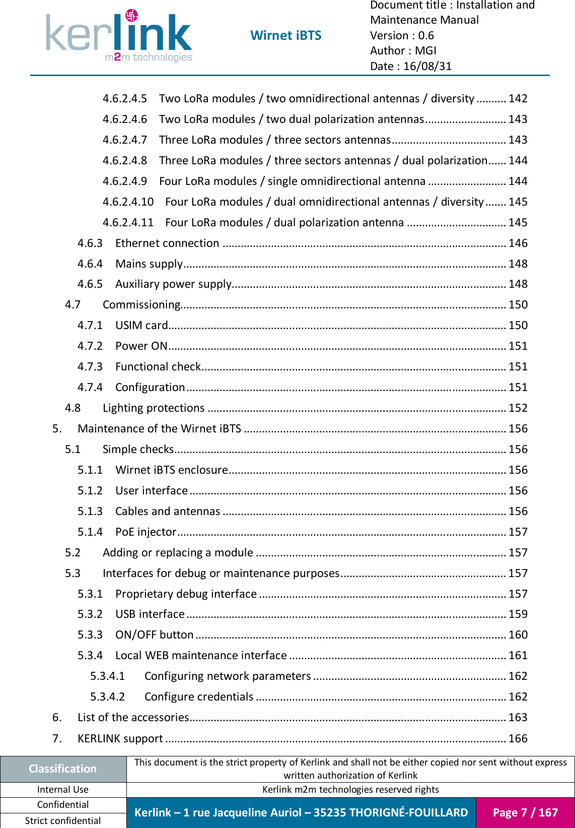  Wirnet iBTS Document title : Installation and Maintenance Manual Version : 0.6 Author : MGI Date : 16/08/31  Classification This document is the strict property of Kerlink and shall not be either copied nor sent without express written authorization of Kerlink Internal Use  Kerlink m2m technologies reserved rights Confidential Kerlink – 1 rue Jacqueline Auriol – 35235 THORIGNÉ-FOUILLARD Page 7 / 167 Strict confidential  4.6.2.4.5 Two LoRa modules / two omnidirectional antennas / diversity .......... 142 4.6.2.4.6 Two LoRa modules / two dual polarization antennas ........................... 143 4.6.2.4.7 Three LoRa modules / three sectors antennas ...................................... 143 4.6.2.4.8 Three LoRa modules / three sectors antennas / dual polarization ...... 144 4.6.2.4.9 Four LoRa modules / single omnidirectional antenna .......................... 144 4.6.2.4.10 Four LoRa modules / dual omnidirectional antennas / diversity ....... 145 4.6.2.4.11 Four LoRa modules / dual polarization antenna ................................. 145 4.6.3 Ethernet connection .............................................................................................. 146 4.6.4 Mains supply ........................................................................................................... 148 4.6.5 Auxiliary power supply........................................................................................... 148 4.7 Commissioning............................................................................................................ 150 4.7.1 USIM card................................................................................................................ 150 4.7.2 Power ON ................................................................................................................ 151 4.7.3 Functional check ..................................................................................................... 151 4.7.4 Configuration .......................................................................................................... 151 4.8 Lighting protections ................................................................................................... 152 5. Maintenance of the Wirnet iBTS ....................................................................................... 156 5.1 Simple checks.............................................................................................................. 156 5.1.1 Wirnet iBTS enclosure ............................................................................................ 156 5.1.2 User interface ......................................................................................................... 156 5.1.3 Cables and antennas .............................................................................................. 156 5.1.4 PoE injector ............................................................................................................. 157 5.2 Adding or replacing a module ................................................................................... 157 5.3 Interfaces for debug or maintenance purposes ....................................................... 157 5.3.1 Proprietary debug interface .................................................................................. 157 5.3.2 USB interface .......................................................................................................... 159 5.3.3 ON/OFF button ....................................................................................................... 160 5.3.4 Local WEB maintenance interface ........................................................................ 161 5.3.4.1 Configuring network parameters ................................................................ 162 5.3.4.2 Configure credentials ................................................................................... 162 6. List of the accessories ......................................................................................................... 163 7. KERLINK support ................................................................................................................. 166 