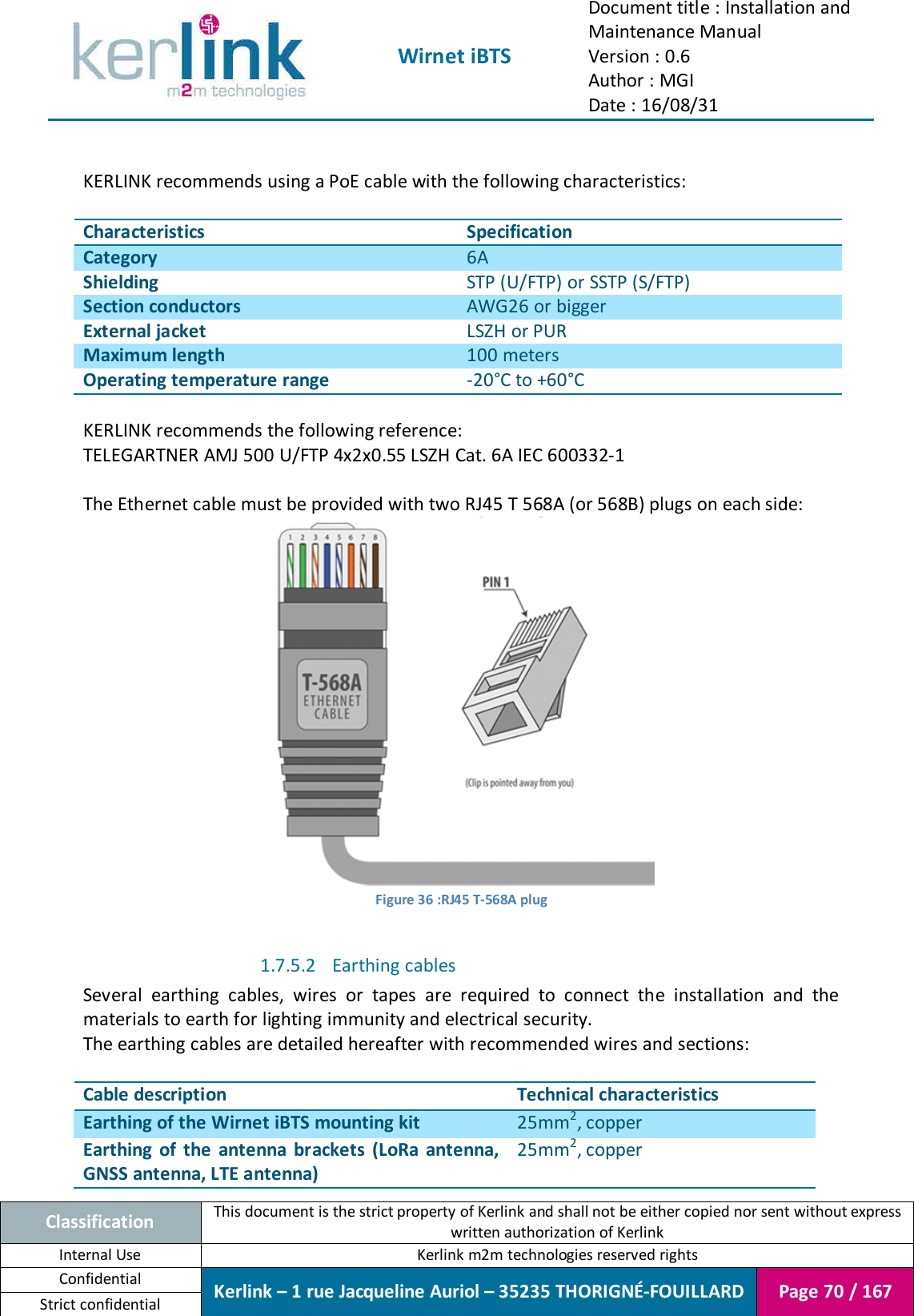  Wirnet iBTS Document title : Installation and Maintenance Manual Version : 0.6 Author : MGI Date : 16/08/31  Classification This document is the strict property of Kerlink and shall not be either copied nor sent without express written authorization of Kerlink Internal Use  Kerlink m2m technologies reserved rights Confidential Kerlink – 1 rue Jacqueline Auriol – 35235 THORIGNÉ-FOUILLARD Page 70 / 167 Strict confidential   KERLINK recommends using a PoE cable with the following characteristics:  Characteristics Specification Category 6A Shielding STP (U/FTP) or SSTP (S/FTP)  Section conductors AWG26 or bigger External jacket LSZH or PUR Maximum length 100 meters Operating temperature range -20°C to +60°C  KERLINK recommends the following reference: TELEGARTNER AMJ 500 U/FTP 4x2x0.55 LSZH Cat. 6A IEC 600332-1  The Ethernet cable must be provided with two RJ45 T 568A (or 568B) plugs on each side:  Figure 36 :RJ45 T-568A plug  1.7.5.2 Earthing cables Several  earthing  cables,  wires  or  tapes  are  required  to  connect  the  installation  and  the materials to earth for lighting immunity and electrical security. The earthing cables are detailed hereafter with recommended wires and sections:  Cable description Technical characteristics Earthing of the Wirnet iBTS mounting kit 25mm2, copper Earthing  of the  antenna  brackets  (LoRa  antenna, GNSS antenna, LTE antenna) 25mm2, copper 