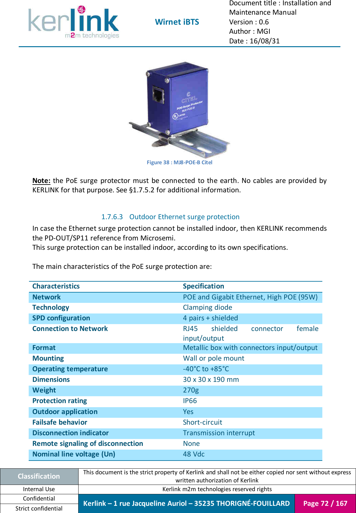  Wirnet iBTS Document title : Installation and Maintenance Manual Version : 0.6 Author : MGI Date : 16/08/31  Classification This document is the strict property of Kerlink and shall not be either copied nor sent without express written authorization of Kerlink Internal Use  Kerlink m2m technologies reserved rights Confidential Kerlink – 1 rue Jacqueline Auriol – 35235 THORIGNÉ-FOUILLARD Page 72 / 167 Strict confidential   Figure 38 : MJ8-POE-B Citel  Note:  the  PoE surge  protector  must  be connected  to the earth. No cables are provided by KERLINK for that purpose. See §1.7.5.2 for additional information.  1.7.6.3 Outdoor Ethernet surge protection In case the Ethernet surge protection cannot be installed indoor, then KERLINK recommends the PD-OUT/SP11 reference from Microsemi. This surge protection can be installed indoor, according to its own specifications.  The main characteristics of the PoE surge protection are:  Characteristics Specification Network POE and Gigabit Ethernet, High POE (95W) Technology Clamping diode SPD configuration 4 pairs + shielded Connection to Network RJ45  shielded  connector  female input/output Format Metallic box with connectors input/output Mounting Wall or pole mount Operating temperature -40°C to +85°C Dimensions 30 x 30 x 190 mm Weight 270g Protection rating IP66 Outdoor application Yes Failsafe behavior Short-circuit Disconnection indicator Transmission interrupt Remote signaling of disconnection None Nominal line voltage (Un) 48 Vdc  