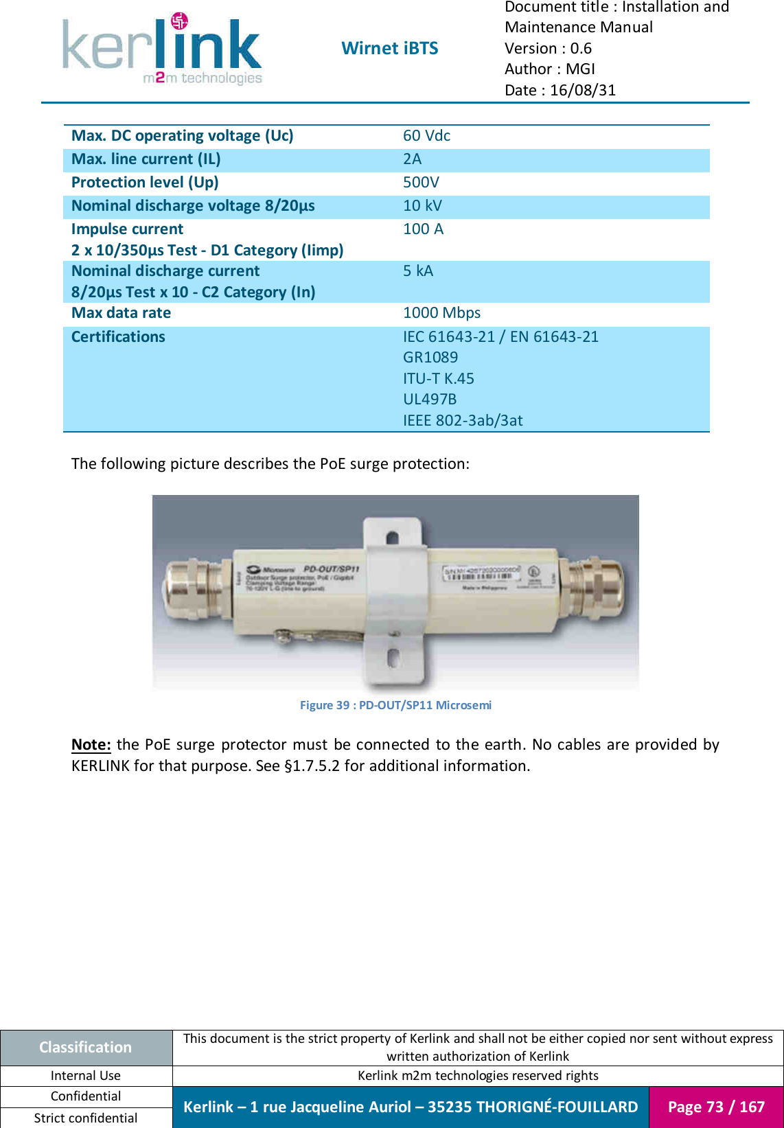  Wirnet iBTS Document title : Installation and Maintenance Manual Version : 0.6 Author : MGI Date : 16/08/31  Classification This document is the strict property of Kerlink and shall not be either copied nor sent without express written authorization of Kerlink Internal Use  Kerlink m2m technologies reserved rights Confidential Kerlink – 1 rue Jacqueline Auriol – 35235 THORIGNÉ-FOUILLARD Page 73 / 167 Strict confidential  Max. DC operating voltage (Uc) 60 Vdc Max. line current (IL) 2A Protection level (Up) 500V  Nominal discharge voltage 8/20µs 10 kV Impulse current 2 x 10/350µs Test - D1 Category (Iimp) 100 A Nominal discharge current 8/20µs Test x 10 - C2 Category (In) 5 kA Max data rate 1000 Mbps Certifications IEC 61643-21 / EN 61643-21 GR1089 ITU-T K.45 UL497B IEEE 802-3ab/3at  The following picture describes the PoE surge protection:   Figure 39 : PD-OUT/SP11 Microsemi  Note:  the  PoE surge  protector  must  be connected  to the earth. No cables are provided by KERLINK for that purpose. See §1.7.5.2 for additional information.    