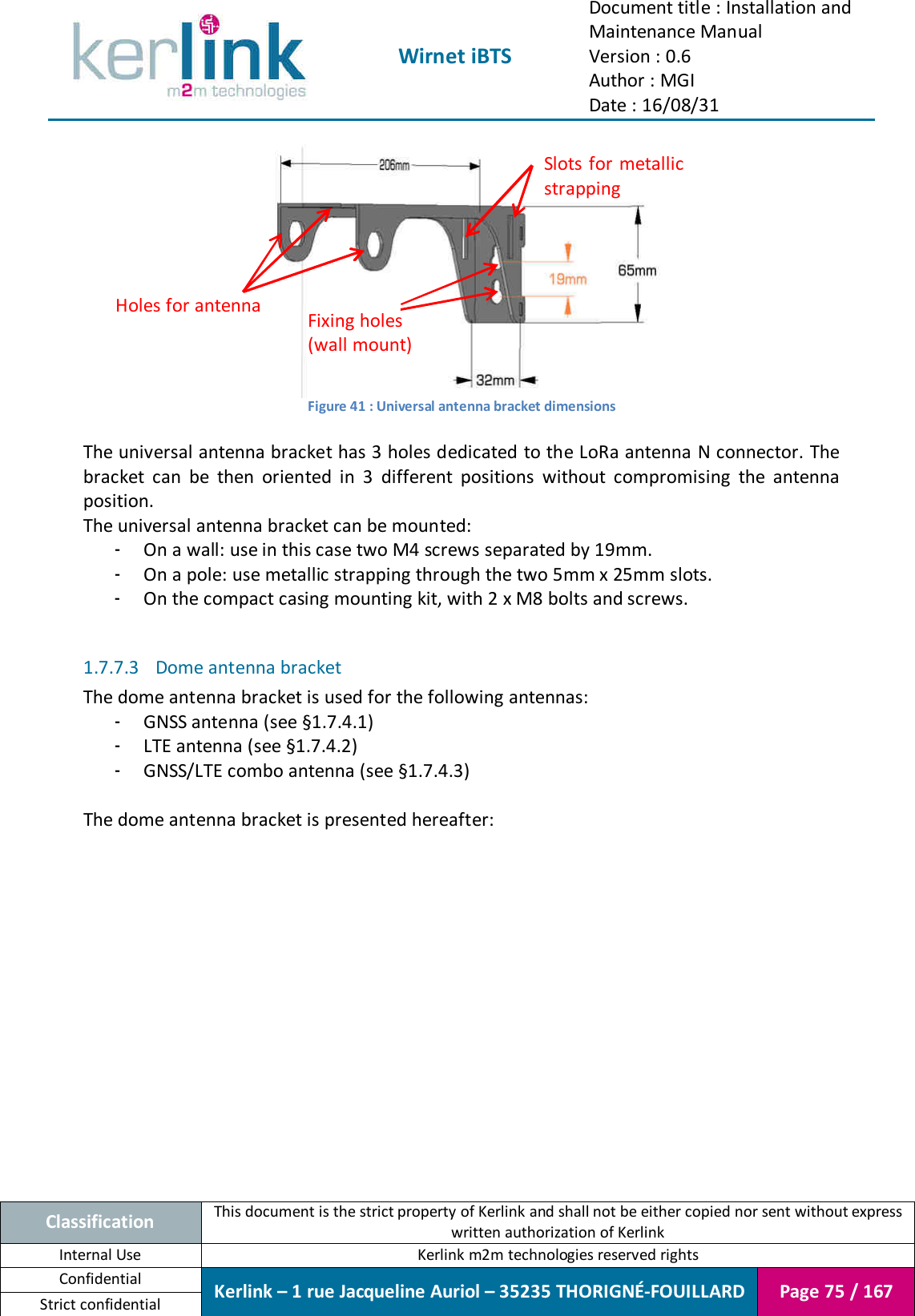  Wirnet iBTS Document title : Installation and Maintenance Manual Version : 0.6 Author : MGI Date : 16/08/31  Classification This document is the strict property of Kerlink and shall not be either copied nor sent without express written authorization of Kerlink Internal Use  Kerlink m2m technologies reserved rights Confidential Kerlink – 1 rue Jacqueline Auriol – 35235 THORIGNÉ-FOUILLARD Page 75 / 167 Strict confidential   Figure 41 : Universal antenna bracket dimensions  The universal antenna bracket has 3 holes dedicated to the LoRa antenna N connector. The bracket  can  be  then  oriented  in  3  different  positions  without  compromising  the  antenna position. The universal antenna bracket can be mounted: - On a wall: use in this case two M4 screws separated by 19mm. - On a pole: use metallic strapping through the two 5mm x 25mm slots. - On the compact casing mounting kit, with 2 x M8 bolts and screws.  1.7.7.3 Dome antenna bracket The dome antenna bracket is used for the following antennas: - GNSS antenna (see §1.7.4.1) - LTE antenna (see §1.7.4.2) - GNSS/LTE combo antenna (see §1.7.4.3)  The dome antenna bracket is presented hereafter: Slots for metallic strapping Fixing holes (wall mount) Holes for antenna 