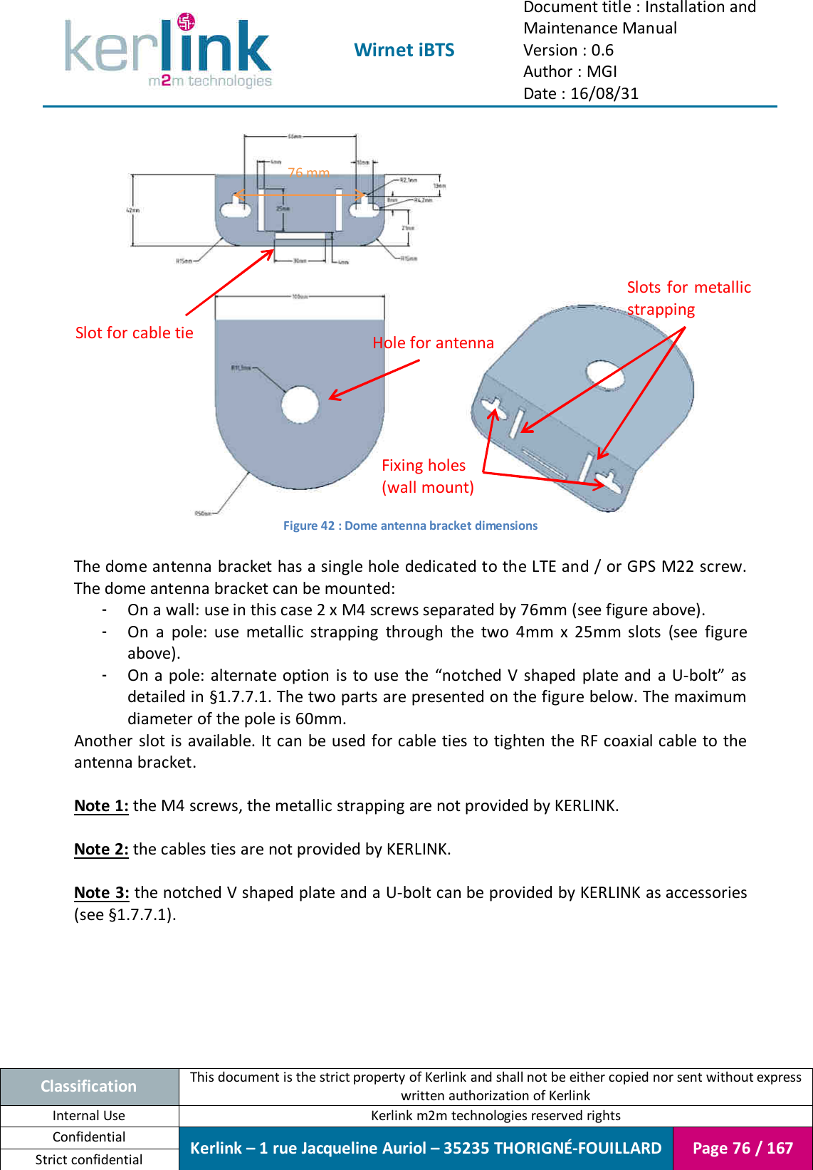  Wirnet iBTS Document title : Installation and Maintenance Manual Version : 0.6 Author : MGI Date : 16/08/31  Classification This document is the strict property of Kerlink and shall not be either copied nor sent without express written authorization of Kerlink Internal Use  Kerlink m2m technologies reserved rights Confidential Kerlink – 1 rue Jacqueline Auriol – 35235 THORIGNÉ-FOUILLARD Page 76 / 167 Strict confidential     Figure 42 : Dome antenna bracket dimensions  The dome antenna bracket has a single hole dedicated to the LTE and / or GPS M22 screw. The dome antenna bracket can be mounted: - On a wall: use in this case 2 x M4 screws separated by 76mm (see figure above). - On  a  pole:  use  metallic  strapping  through  the  two  4mm  x  25mm  slots  (see  figure above). - On a pole: alternate option is to use the “notched V shaped  plate and a U-bolt” as detailed in §1.7.7.1. The two parts are presented on the figure below. The maximum diameter of the pole is 60mm. Another slot is available. It can be used for cable ties to tighten the RF coaxial cable to the antenna bracket.  Note 1: the M4 screws, the metallic strapping are not provided by KERLINK.  Note 2: the cables ties are not provided by KERLINK.  Note 3: the notched V shaped plate and a U-bolt can be provided by KERLINK as accessories (see §1.7.7.1). Fixing holes (wall mount) Hole for antenna Slots for metallic strapping Slot for cable tie 76 mm 