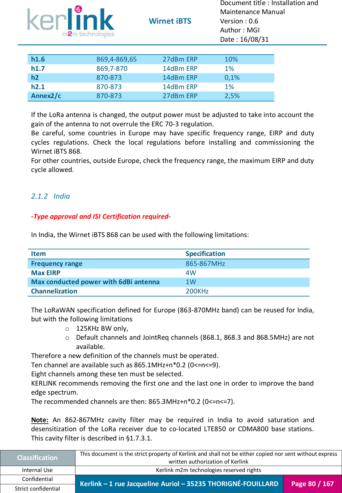  Wirnet iBTS Document title : Installation and Maintenance Manual Version : 0.6 Author : MGI Date : 16/08/31  Classification This document is the strict property of Kerlink and shall not be either copied nor sent without express written authorization of Kerlink Internal Use  Kerlink m2m technologies reserved rights Confidential Kerlink – 1 rue Jacqueline Auriol – 35235 THORIGNÉ-FOUILLARD Page 80 / 167 Strict confidential  h1.6 869,4-869,65 27dBm ERP 10% h1.7 869,7-870 14dBm ERP 1% h2 870-873 14dBm ERP 0,1% h2.1 870-873 14dBm ERP 1% Annex2/c 870-873 27dBm ERP 2,5%  If the LoRa antenna is changed, the output power must be adjusted to take into account the gain of the antenna to not overrule the ERC 70-3 regulation. Be  careful,  some  countries  in  Europe  may  have  specific  frequency  range,  EIRP  and  duty cycles  regulations.  Check  the  local  regulations  before  installing  and  commissioning  the Wirnet iBTS 868. For other countries, outside Europe, check the frequency range, the maximum EIRP and duty cycle allowed.  2.1.2 India  -Type approval and ISI Certification required-  In India, the Wirnet iBTS 868 can be used with the following limitations:  Item Specification Frequency range 865-867MHz Max EIRP 4W Max conducted power with 6dBi antenna 1W Channelization 200KHz  The LoRaWAN specification defined for Europe (863-870MHz band) can be reused for India, but with the following limitations o 125KHz BW only, o Default channels and JointReq channels (868.1, 868.3 and 868.5MHz) are not available. Therefore a new definition of the channels must be operated. Ten channel are available such as 865.1MHz+n*0.2 (0&lt;=n&lt;=9). Eight channels among these ten must be selected. KERLINK recommends removing the first one and the last one in order to improve the band edge spectrum. The recommended channels are then: 865.3MHz+n*0.2 (0&lt;=n&lt;=7).  Note:  An  862-867MHz  cavity  filter  may  be  required  in  India  to  avoid  saturation  and desensitization  of  the  LoRa  receiver  due  to  co-located  LTE850  or  CDMA800  base  stations. This cavity filter is described in §1.7.3.1. 