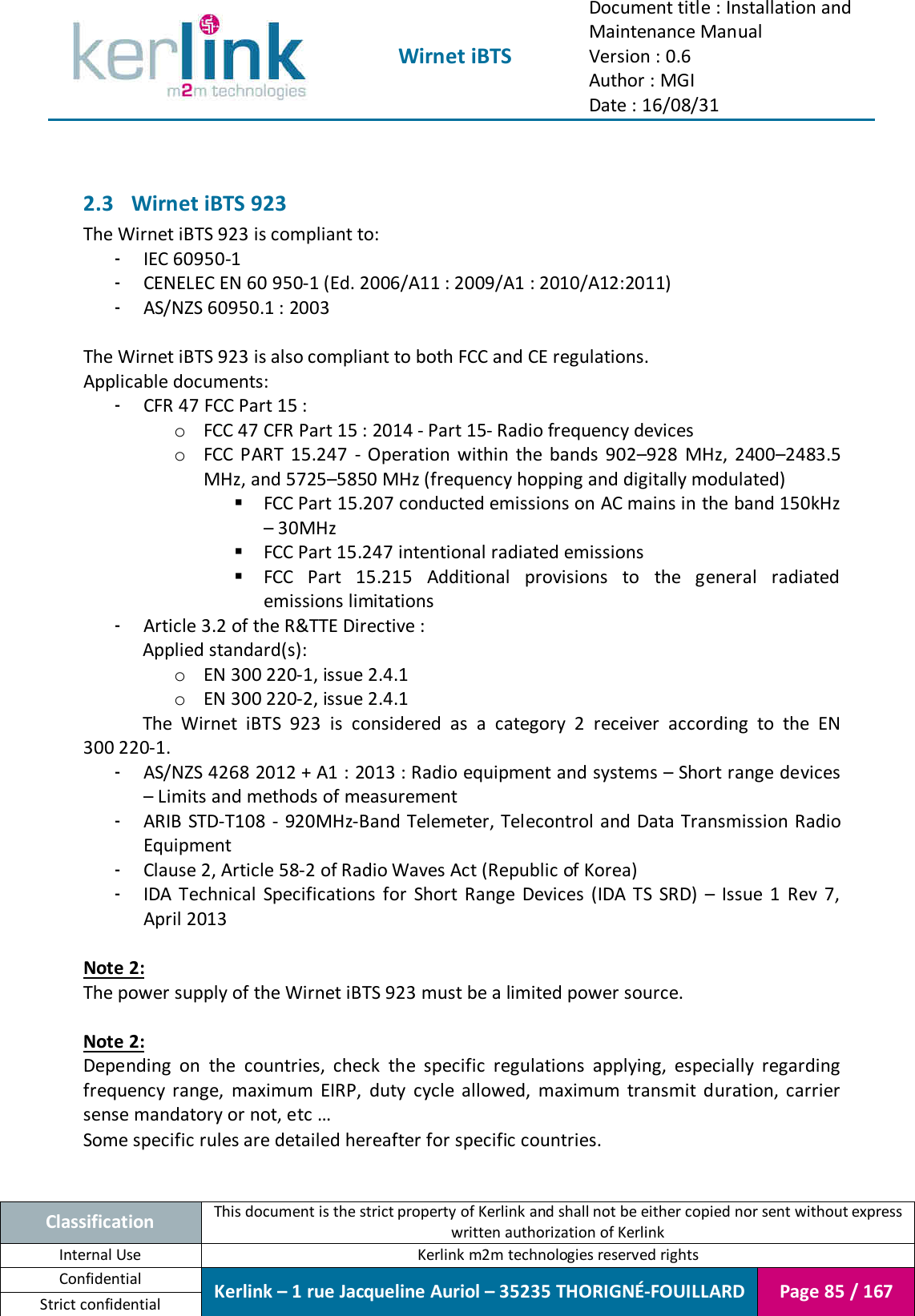  Wirnet iBTS Document title : Installation and Maintenance Manual Version : 0.6 Author : MGI Date : 16/08/31  Classification This document is the strict property of Kerlink and shall not be either copied nor sent without express written authorization of Kerlink Internal Use  Kerlink m2m technologies reserved rights Confidential Kerlink – 1 rue Jacqueline Auriol – 35235 THORIGNÉ-FOUILLARD Page 85 / 167 Strict confidential   2.3 Wirnet iBTS 923 The Wirnet iBTS 923 is compliant to: - IEC 60950-1 - CENELEC EN 60 950-1 (Ed. 2006/A11 : 2009/A1 : 2010/A12:2011) - AS/NZS 60950.1 : 2003  The Wirnet iBTS 923 is also compliant to both FCC and CE regulations. Applicable documents: - CFR 47 FCC Part 15 : o FCC 47 CFR Part 15 : 2014 - Part 15- Radio frequency devices o FCC  PART  15.247  -  Operation  within  the  bands  902–928  MHz,  2400–2483.5 MHz, and 5725–5850 MHz (frequency hopping and digitally modulated)  FCC Part 15.207 conducted emissions on AC mains in the band 150kHz – 30MHz  FCC Part 15.247 intentional radiated emissions  FCC  Part  15.215  Additional  provisions  to  the  general  radiated emissions limitations - Article 3.2 of the R&amp;TTE Directive : Applied standard(s):   o EN 300 220-1, issue 2.4.1 o EN 300 220-2, issue 2.4.1 The  Wirnet  iBTS  923  is  considered  as  a  category  2  receiver  according  to  the  EN 300 220-1. - AS/NZS 4268 2012 + A1 : 2013 : Radio equipment and systems – Short range devices – Limits and methods of measurement - ARIB STD-T108  -  920MHz-Band Telemeter, Telecontrol  and Data Transmission Radio Equipment - Clause 2, Article 58-2 of Radio Waves Act (Republic of Korea) - IDA  Technical  Specifications  for  Short  Range  Devices  (IDA  TS  SRD)  –  Issue  1  Rev  7, April 2013  Note 2: The power supply of the Wirnet iBTS 923 must be a limited power source.  Note 2: Depending  on  the  countries,  check  the  specific  regulations  applying,  especially  regarding frequency  range,  maximum  EIRP,  duty  cycle  allowed,  maximum  transmit  duration,  carrier sense mandatory or not, etc … Some specific rules are detailed hereafter for specific countries.   