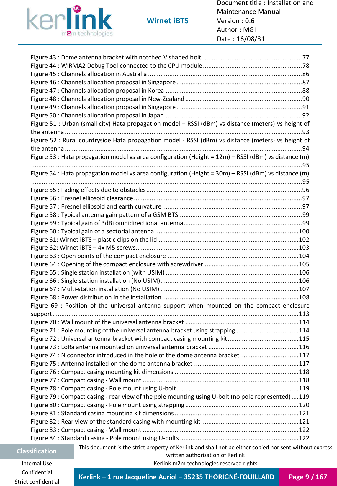  Wirnet iBTS Document title : Installation and Maintenance Manual Version : 0.6 Author : MGI Date : 16/08/31  Classification This document is the strict property of Kerlink and shall not be either copied nor sent without express written authorization of Kerlink Internal Use  Kerlink m2m technologies reserved rights Confidential Kerlink – 1 rue Jacqueline Auriol – 35235 THORIGNÉ-FOUILLARD Page 9 / 167 Strict confidential  Figure 43 : Dome antenna bracket with notched V shaped bolt......................................................... 77 Figure 44 : WIRMA2 Debug Tool connected to the CPU module ........................................................ 78 Figure 45 : Channels allocation in Australia ....................................................................................... 86 Figure 46 : Channels allocation proposal in Singapore ....................................................................... 87 Figure 47 : Channels allocation proposal in Korea ............................................................................. 88 Figure 48 : Channels allocation proposal in New-Zealand .................................................................. 90 Figure 49 : Channels allocation proposal in Singapore ....................................................................... 91 Figure 50 : Channels allocation proposal in Japan.............................................................................. 92 Figure 51 : Urban (small city) Hata propagation model – RSSI (dBm) vs distance (meters) vs height of the antenna ...................................................................................................................................... 93 Figure 52 : Rural countryside Hata propagation model - RSSI (dBm) vs distance (meters) vs height of the antenna ...................................................................................................................................... 94 Figure 53 : Hata propagation model vs area configuration (Height = 12m) – RSSI (dBm) vs distance (m) ......................................................................................................................................................... 95 Figure 54 : Hata propagation model vs area configuration (Height = 30m) – RSSI (dBm) vs distance (m) ......................................................................................................................................................... 95 Figure 55 : Fading effects due to obstacles ........................................................................................ 96 Figure 56 : Fresnel ellipsoid clearance ............................................................................................... 97 Figure 57 : Fresnel ellipsoid and earth curvature ............................................................................... 97 Figure 58 : Typical antenna gain pattern of a GSM BTS ...................................................................... 99 Figure 59 : Typical gain of 3dBi omnidirectional antenna................................................................... 99 Figure 60 : Typical gain of a sectorial antenna ................................................................................. 100 Figure 61: Wirnet iBTS – plastic clips on the lid ............................................................................... 102 Figure 62: Wirnet iBTS – 4x M5 screws ............................................................................................ 103 Figure 63 : Open points of the compact enclosure .......................................................................... 104 Figure 64 : Opening of the compact enclosure with screwdriver ..................................................... 105 Figure 65 : Single station installation (with USIM) ........................................................................... 106 Figure 66 : Single station installation (No USIM) .............................................................................. 106 Figure 67 : Multi-station installation (No USIM) .............................................................................. 107 Figure 68 : Power distribution in the installation ............................................................................. 108 Figure  69  :  Position  of  the  universal  antenna  support  when  mounted  on  the  compact  enclosure support ........................................................................................................................................... 113 Figure 70 : Wall mount of the universal antenna bracket ................................................................ 114 Figure 71 : Pole mounting of the universal antenna bracket using strapping ................................... 114 Figure 72 : Universal antenna bracket with compact casing mounting kit ........................................ 115 Figure 73 : LoRa antenna mounted on universal antenna bracket ................................................... 116 Figure 74 : N connector introduced in the hole of the dome antenna bracket ................................. 117 Figure 75 : Antenna installed on the dome antenna bracket ........................................................... 117 Figure 76 : Compact casing mounting kit dimensions ...................................................................... 118 Figure 77 : Compact casing - Wall mount ........................................................................................ 118 Figure 78 : Compact casing - Pole mount using U-bolt ..................................................................... 119 Figure 79 : Compact casing - rear view of the pole mounting using U-bolt (no pole represented) .... 119 Figure 80 : Compact casing - Pole mount using strapping ................................................................ 120 Figure 81 : Standard casing mounting kit dimensions ...................................................................... 121 Figure 82 : Rear view of the standard casing with mounting kit ....................................................... 121 Figure 83 : Compact casing - Wall mount ........................................................................................ 122 Figure 84 : Standard casing - Pole mount using U-bolts ................................................................... 122 