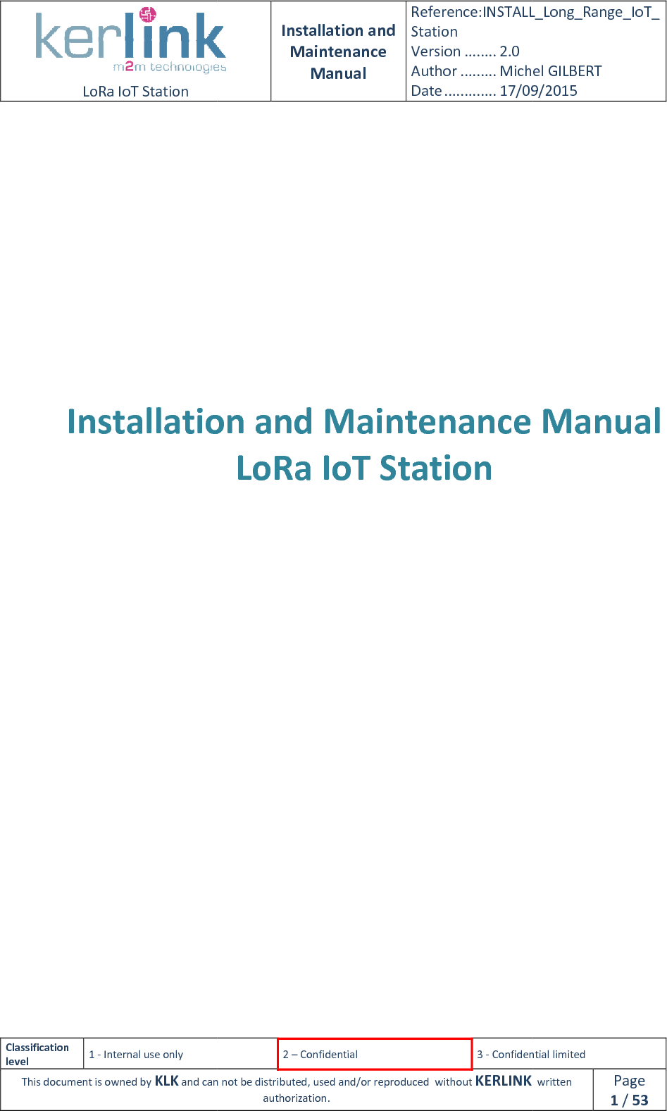  LoRa IoT Station  Classification level 1 - Internal use only This document is owned by KLK and can not               Installation       Installation and Maintenance Manual Reference:INSTALL_Station Version ........ 2.0 Author ......... Michel GILBERTDate ............. 17/09/20152 – Confidential  3 - Confidential limitedand can not be distributed, used and/or reproduced  without KERLINK  authorization. Installation and Maintenance LoRa IoT Station   INSTALL_Long_Range_IoT_Michel GILBERT 17/09/2015 Confidential limited   written Page 1 / 53 and Maintenance Manual 