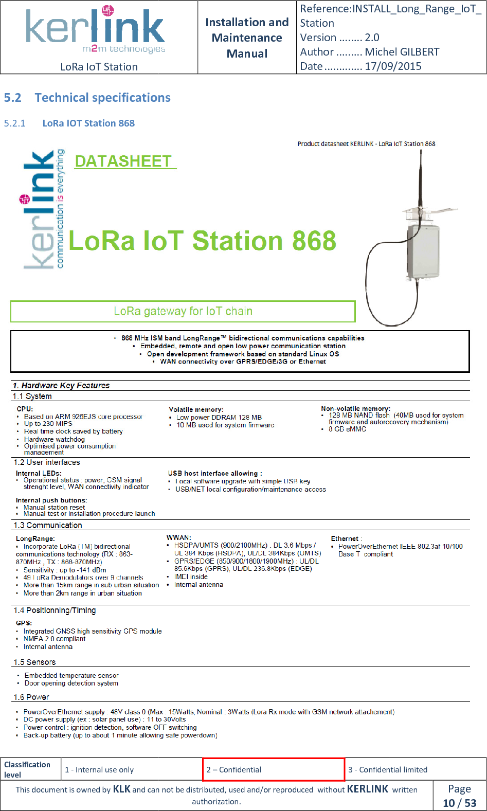  LoRa IoT Station  Classification level 1 - Internal use only This document is owned by KLK and can not 5.2 Technical specifications5.2.1 LoRa IOT Station 868  Installation and Maintenance Manual Reference:INSTALL_Station Version ........ 2.0 Author ......... Michel GILBERTDate ............. 17/09/20152 – Confidential  3 - Confidential limitedand can not be distributed, used and/or reproduced  without KERLINK  authorization. Technical specifications INSTALL_Long_Range_IoT_Michel GILBERT 17/09/2015 Confidential limited   written Page 10 / 53   