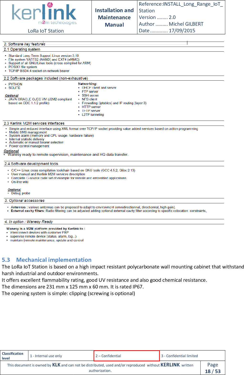  LoRa IoT Station  Classification level 1 - Internal use only This document is owned by KLK and can not  5.3 Mechanical implementationThe LoRa IoT Station is based on a high impact resistant polycarbonate wall mounting cabinet that withstand harsh industrial and outdoor environments.It offers excellent flammability rating, good UV resistance and also good chemical resistance.The dimensions are 231 mm x 125 mm x 60 mm. It is rated IP67.The opening system is simple: clipping (screwing is optional)  Installation and Maintenance Manual Reference:INSTALL_Station Version ........ 2.0 Author ......... Michel GILBERTDate ............. 17/09/20152 – Confidential  3 - Confidential limitedand can not be distributed, used and/or reproduced  without KERLINK  authorization.  Mechanical implementation Station is based on a high impact resistant polycarbonate wall mounting cabinet that withstand harsh industrial and outdoor environments. It offers excellent flammability rating, good UV resistance and also good chemical resistance.mm x 125 mm x 60 mm. It is rated IP67. The opening system is simple: clipping (screwing is optional) INSTALL_Long_Range_IoT_Michel GILBERT 17/09/2015 Confidential limited   written Page 18 / 53   Station is based on a high impact resistant polycarbonate wall mounting cabinet that withstand It offers excellent flammability rating, good UV resistance and also good chemical resistance. 