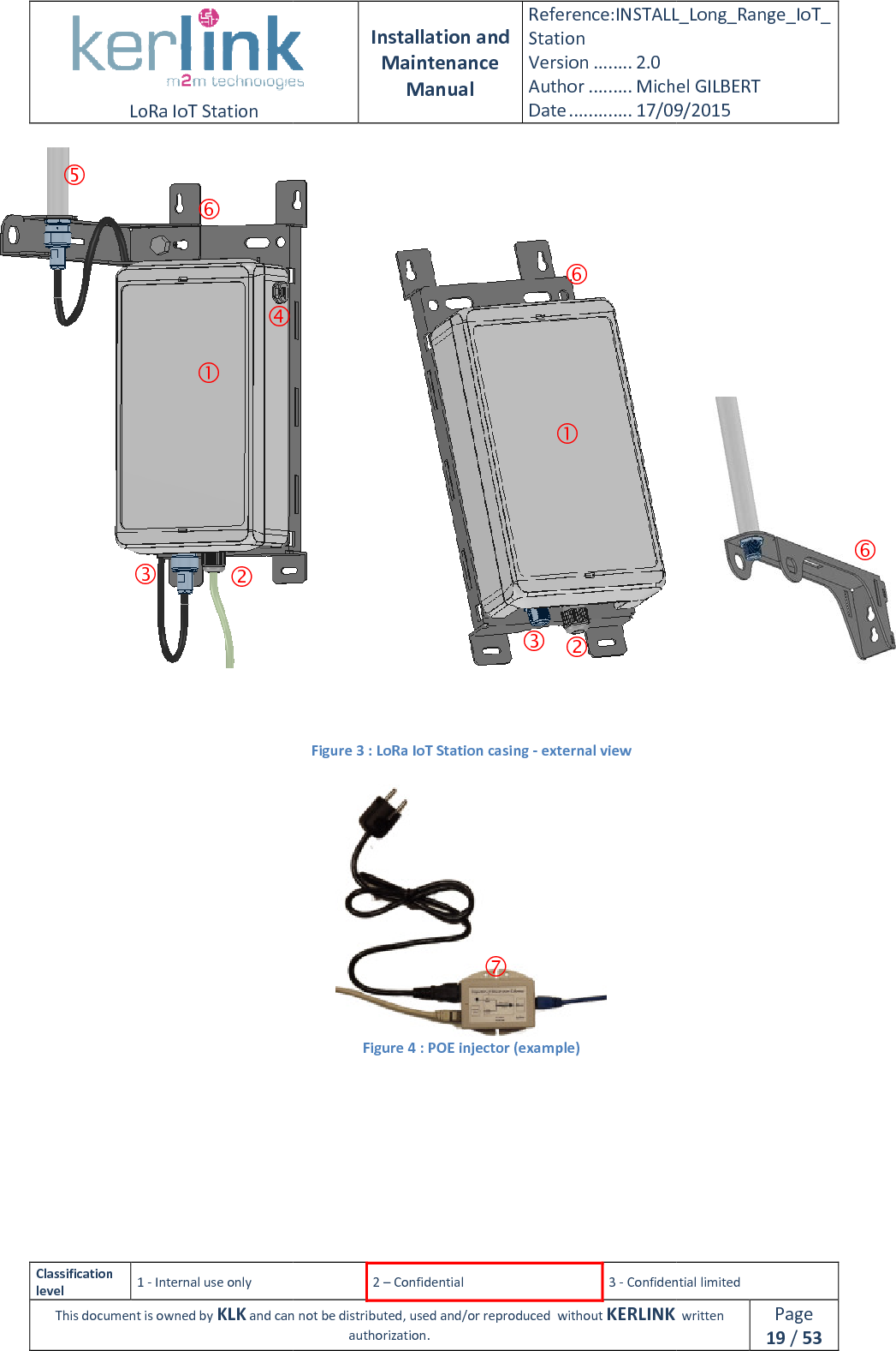  LoRa IoT Station  Classification level 1 - Internal use only This document is owned by KLK and can not           Installation and Maintenance Manual Reference:INSTALL_Station Version ........ 2.0 Author ......... Michel GILBERTDate ............. 17/09/20152 – Confidential  3 - Confidential limitedand can not be distributed, used and/or reproduced  without KERLINK  authorization.                         Figure 3 : LoRa IoT Station casing - external view  Figure 4 : POE injector (example)        INSTALL_Long_Range_IoT_Michel GILBERT 17/09/2015 Confidential limited   written Page 19 / 53            