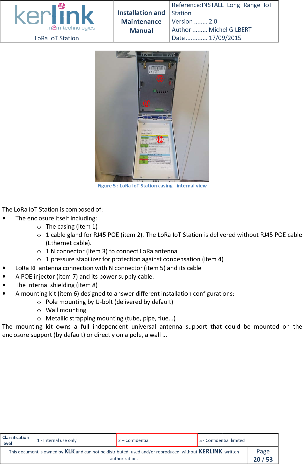  LoRa IoT Station  Classification level 1 - Internal use only This document is owned by KLK and can not  The LoRa IoT Station is composed of:• The enclosure itself including:o The casing (item 1)o 1 cable gland for RJ45 POE (item 2). The LoRa IoT Station is delivered without RJ45 POE cable (Ethernet cable).o 1 N connector (item 3) to connect LoRa antennao 1 pressure stabilizer for protection against condensation (item 4)• LoRa RF antenna connection with N connector (item 5) and its cable• A POE injector (item 7) and its power supply cable.• The internal shielding (item 8)• A mounting kit (item 6) designed to answer different installation configurations:o Pole mounting by Uo Wall mounting o Metallic strapping mounting (tube, pipe, flue...)The  mounting  kit  owns a  full  independent  universal  antenna  support  that  could  be  mounted  on  the enclosure support (by default) or directly on a pole, a    Installation and Maintenance Manual Reference:INSTALL_Station Version ........ 2.0 Author ......... Michel GILBERTDate ............. 17/09/20152 – Confidential  3 - Confidential limitedand can not be distributed, used and/or reproduced  without KERLINK  authorization.  Figure 5 : LoRa IoT Station casing - internal view  The LoRa IoT Station is composed of: including: The casing (item 1) 1 cable gland for RJ45 POE (item 2). The LoRa IoT Station is delivered without RJ45 POE cable (Ethernet cable). 1 N connector (item 3) to connect LoRa antenna 1 pressure stabilizer for protection against condensation (item 4)LoRa RF antenna connection with N connector (item 5) and its cable A POE injector (item 7) and its power supply cable. The internal shielding (item 8) A mounting kit (item 6) designed to answer different installation configurations:Pole mounting by U-bolt (delivered by default) Metallic strapping mounting (tube, pipe, flue...) a  full  independent  universal  antenna  support  that  could  be  mounted  on  the enclosure support (by default) or directly on a pole, a wall …    INSTALL_Long_Range_IoT_Michel GILBERT 17/09/2015 Confidential limited   written Page 20 / 53 1 cable gland for RJ45 POE (item 2). The LoRa IoT Station is delivered without RJ45 POE cable 1 pressure stabilizer for protection against condensation (item 4) A mounting kit (item 6) designed to answer different installation configurations: a  full  independent  universal  antenna  support  that  could  be  mounted  on  the 