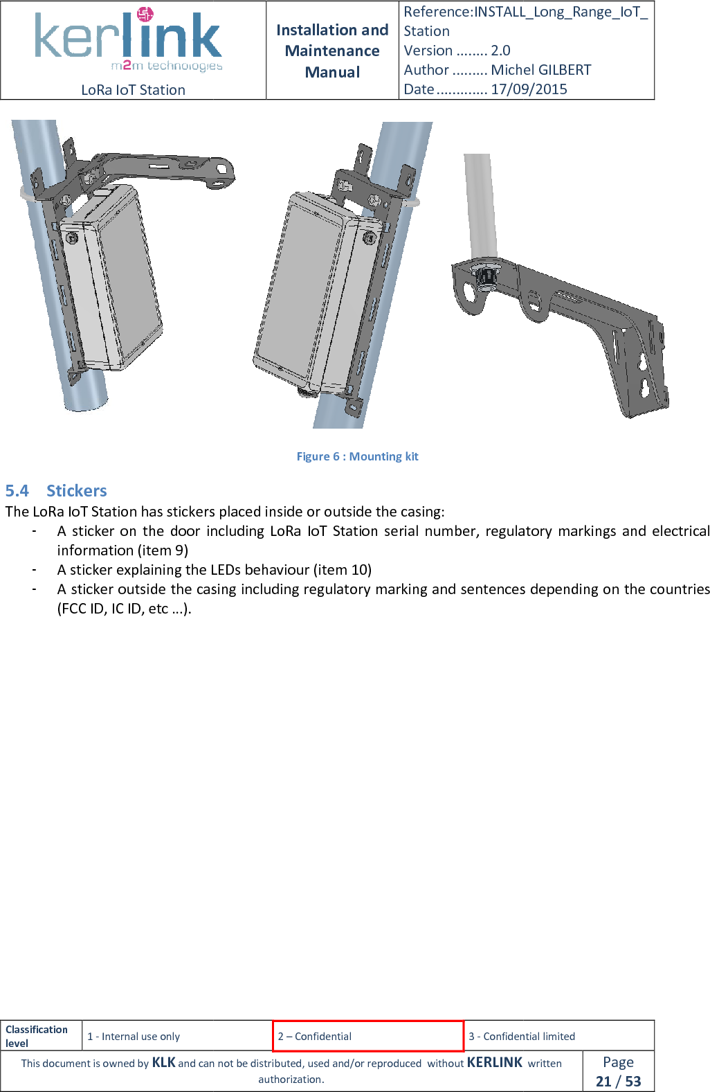  LoRa IoT Station  Classification level 1 - Internal use only This document is owned by KLK and can not  5.4 Stickers The LoRa IoT Station has stickers placed inside - A  sticker  on  the  door  including LoRa  IoT  Station  seriinformation (item 9) - A sticker explaining the LEDs behaviour (item 10)- A sticker outside the casing including regulatory marking and sentences depending on the countries (FCC ID, IC ID, etc …).      Installation and Maintenance Manual Reference:INSTALL_Station Version ........ 2.0 Author ......... Michel GILBERTDate ............. 17/09/20152 – Confidential  3 - Confidential limitedand can not be distributed, used and/or reproduced  without KERLINK  authorization.    Figure 6 : Mounting kit The LoRa IoT Station has stickers placed inside or outside the casing: A  sticker  on  the  door  including LoRa  IoT  Station  serial  number,  regulatory  markings ker explaining the LEDs behaviour (item 10) A sticker outside the casing including regulatory marking and sentences depending on the countries  INSTALL_Long_Range_IoT_Michel GILBERT 17/09/2015 Confidential limited   written Page 21 / 53  al  number,  regulatory  markings and  electrical A sticker outside the casing including regulatory marking and sentences depending on the countries 