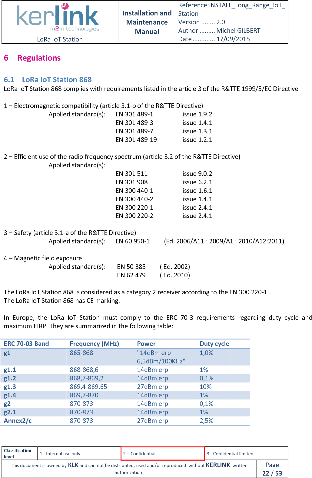  LoRa IoT Station  Classification level 1 - Internal use only This document is owned by KLK and can not 6 Regulations 6.1 LoRa IoT Station 868 LoRa IoT Station 868 complies with r 1 – Electromagnetic compatibility (article 3.1   Applied standard(s):                   2 – Efficient use of the radio frequency spectrum (article 3.2 of the R&amp;TTE Directive)   Applied standard(s):                  3 – Safety (article 3.1-a of the R&amp;TTE Directive)   Applied standard(s): 4 – Magnetic field exposure     Applied standard(s)      The LoRa IoT Station 868 is considered as a category 2 receiver according to the EN 300The LoRa IoT Station 868 has CE marking. In  Europe,  the  LoRa  IoT  Station  must  comply  tomaximum EIRP. They are summarized in the following table: ERC 70-03 Band Frequency (MHz)g1 865-868 g1.1 868-868,6g1.2 868,7-869,2g1.3 869,4-869,65g1.4 869,7-870g2 870-873 g2.1 870-873 Annex2/c 870-873   Installation and Maintenance Manual Reference:INSTALL_Station Version ........ 2.0 Author ......... Michel GILBERTDate ............. 17/09/20152 – Confidential  3 - Confidential limitedand can not be distributed, used and/or reproduced  without KERLINK  authorization.  T Station 868 complies with requirements listed in the article 3 of the R&amp;TTE 1999/5/EC DirectiveElectromagnetic compatibility (article 3.1-b of the R&amp;TTE Directive) Applied standard(s):   EN 301 489-1      issue 1.9.2  EN 301 489-3      issue 1.4.1  EN 301 489-7    issue 1.3.1  EN 301 489-19    issue 1.2.1 Efficient use of the radio frequency spectrum (article 3.2 of the R&amp;TTE Directive)Applied standard(s):   EN 301 511          issue 9.0.2 EN 301 908    issue 6.2.1 EN 300 440-1    issue 1.6.1  EN 300 440-2    issue 1.4.1  EN 300 220-1    issue 2.4.1  EN 300 220-2    issue 2.4.1 a of the R&amp;TTE Directive) Applied standard(s):  EN 60 950-1         (Ed. 2006/A11 : 2009/A1 : 2010/A12:2011) Applied standard(s):   EN 50 385         ( Ed. 2002)   EN 62 479         ( Ed. 2010) T Station 868 is considered as a category 2 receiver according to the EN 300has CE marking. In  Europe,  the  LoRa  IoT  Station  must  comply  to  the  ERC  70-3  requirements  regarding  duty  cycle  and They are summarized in the following table: Frequency (MHz) Power Duty cycle  &quot;14dBm erp 6,5dBm/100KHz&quot; 1,0% 868,6 14dBm erp 1% 869,2 14dBm erp 0,1% 869,65 27dBm erp 10% 870 14dBm erp 1%  14dBm erp 0,1%  14dBm erp 1%  27dBm erp 2,5% INSTALL_Long_Range_IoT_Michel GILBERT 17/09/2015 Confidential limited   written Page 22 / 53 listed in the article 3 of the R&amp;TTE 1999/5/EC Directive Efficient use of the radio frequency spectrum (article 3.2 of the R&amp;TTE Directive) 1         (Ed. 2006/A11 : 2009/A1 : 2010/A12:2011)  T Station 868 is considered as a category 2 receiver according to the EN 300 220-1. 3  requirements  regarding  duty  cycle  and  