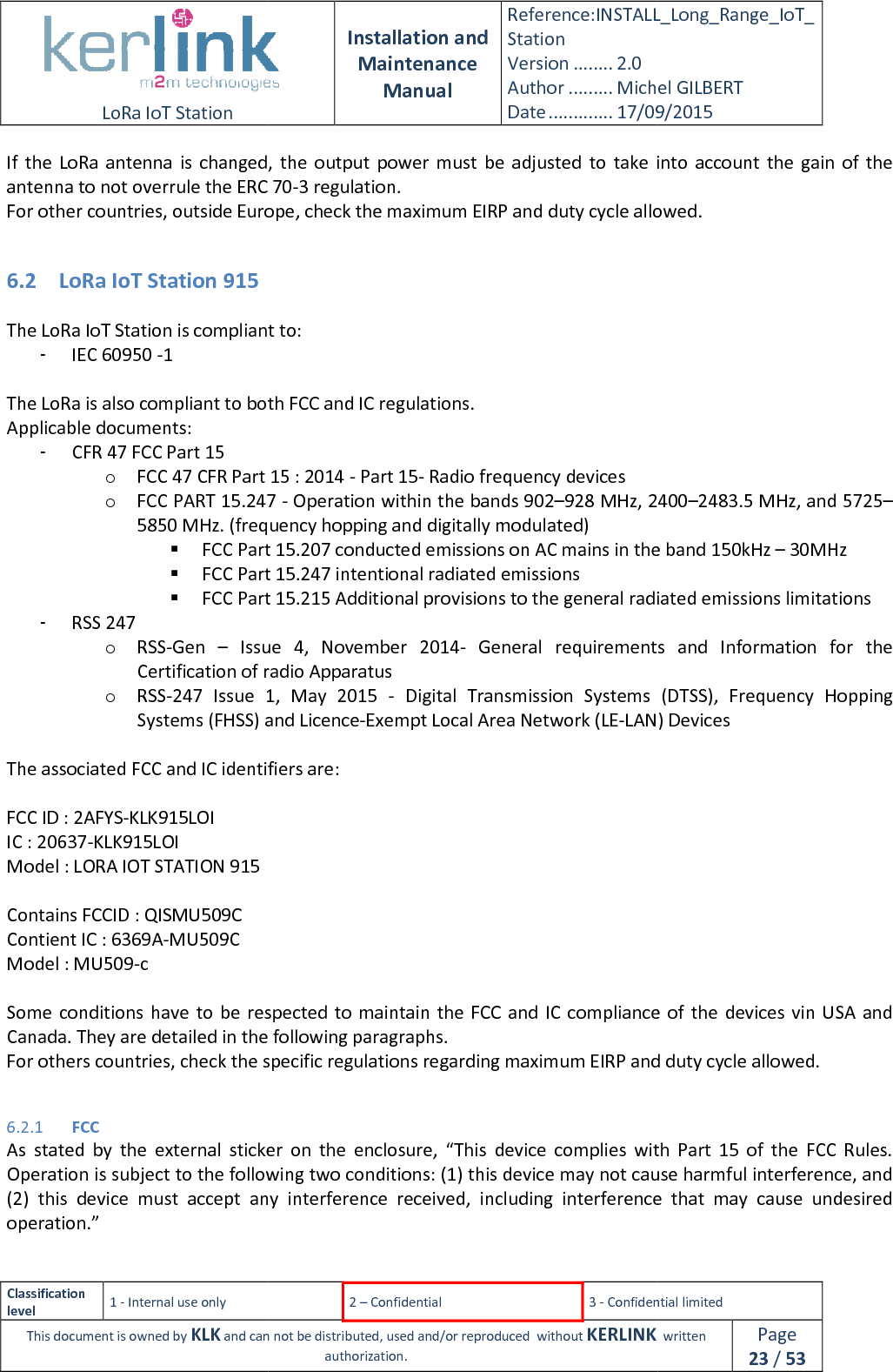  LoRa IoT Station  Classification level 1 - Internal use only This document is owned by KLK and can not If  the  LoRa antenna  is  changed,  the  output  power  must  be  adjusted  to  take  into  account  the  gain  of  the antenna to not overrule the ERC 70For other countries, outside Europe, check the maximum EIRP and duty cycle allowed. 6.2 LoRa IoT Station 915  The LoRa IoT Station is compliant to:- IEC 60950 -1  The LoRa is also compliant to both FCC and IC regulations.Applicable documents: - CFR 47 FCC Part 15 o FCC 47 CFR Part 15 : 2014 o FCC PART 15.247 5850 MHz. (frequency FCC Part 15.207 conducted emissions on AC mains in the band FCC Part 15.247 intentional radiated emissions FCC Part 15.21- RSS 247 o RSS-Gen  – Issue  4,  November  2014Certification of radio Apparatuso RSS-247 Issue  1,  May  2015Systems (FHSS) and Licence The associated FCC and IC identifiers are: FCC ID : 2AFYS-KLK915LOI IC : 20637-KLK915LOI Model : LORA IOT STATION 915  Contains FCCID : QISMU509C Contient IC : 6369A-MU509C Model : MU509-c  Some  conditions have to  be  respected to maintain the FCCCanada. They are detailed in the following For others countries, check the specific regulations regarding maximu 6.2.1 FCC As  stated  by  the  external  sticker  on  the  enclosure,  “Operation is subject to the following two conditions: (1) this device may not cause harmful interference, and (2) this  device  must  accept  any  interference  received,  including  interference  that  may  cause  undesired operation.”   Installation and Maintenance Manual Reference:INSTALL_Station Version ........ 2.0 Author ......... Michel GILBERTDate ............. 17/09/20152 – Confidential  3 - Confidential limitedand can not be distributed, used and/or reproduced  without KERLINK  authorization. antenna  is  changed,  the  output  power  must  be  adjusted  to  take  into  account  the  gain  of  the antenna to not overrule the ERC 70-3 regulation. For other countries, outside Europe, check the maximum EIRP and duty cycle allowed. IoT Station is compliant to: compliant to both FCC and IC regulations. FCC 47 CFR Part 15 : 2014 - Part 15- Radio frequency devices FCC PART 15.247 - Operation within the bands 902–928 MHz, 24005850 MHz. (frequency hopping and digitally modulated) FCC Part 15.207 conducted emissions on AC mains in the bandFCC Part 15.247 intentional radiated emissions FCC Part 15.215 Additional provisions to the general radiated emissionsIssue  4,  November  2014- General  requirements  and  Information  for  the Certification of radio Apparatus Issue  1,  May  2015  -  Digital  Transmission  Systems  (DTSS) and Licence-Exempt Local Area Network (LE-LAN) DevicesThe associated FCC and IC identifiers are:  Some  conditions have to  be  respected to maintain the FCC and IC compliance of  the  device. They are detailed in the following paragraphs. For others countries, check the specific regulations regarding maximum EIRP and duty cycle allowed.As  stated  by  the  external  sticker  on  the  enclosure,  “This  device  complies  with  Part  15  of  the  FCC  Rules. Operation is subject to the following two conditions: (1) this device may not cause harmful interference, and this  device  must  accept  any  interference  received,  including  interference  that  may  cause  undesired INSTALL_Long_Range_IoT_Michel GILBERT 17/09/2015 Confidential limited   written Page 23 / 53 antenna  is  changed,  the  output  power  must  be  adjusted  to  take  into  account  the  gain  of  the For other countries, outside Europe, check the maximum EIRP and duty cycle allowed. 928 MHz, 2400–2483.5 MHz, and 5725–FCC Part 15.207 conducted emissions on AC mains in the band 150kHz – 30MHz 5 Additional provisions to the general radiated emissions limitations General  requirements  and  Information  for  the gital  Transmission  Systems  (DTSS),  Frequency  Hopping LAN) Devices compliance of  the  devices vin USA and m EIRP and duty cycle allowed. This  device  complies  with  Part  15  of  the  FCC  Rules. Operation is subject to the following two conditions: (1) this device may not cause harmful interference, and this  device  must  accept  any  interference  received,  including  interference  that  may  cause  undesired 