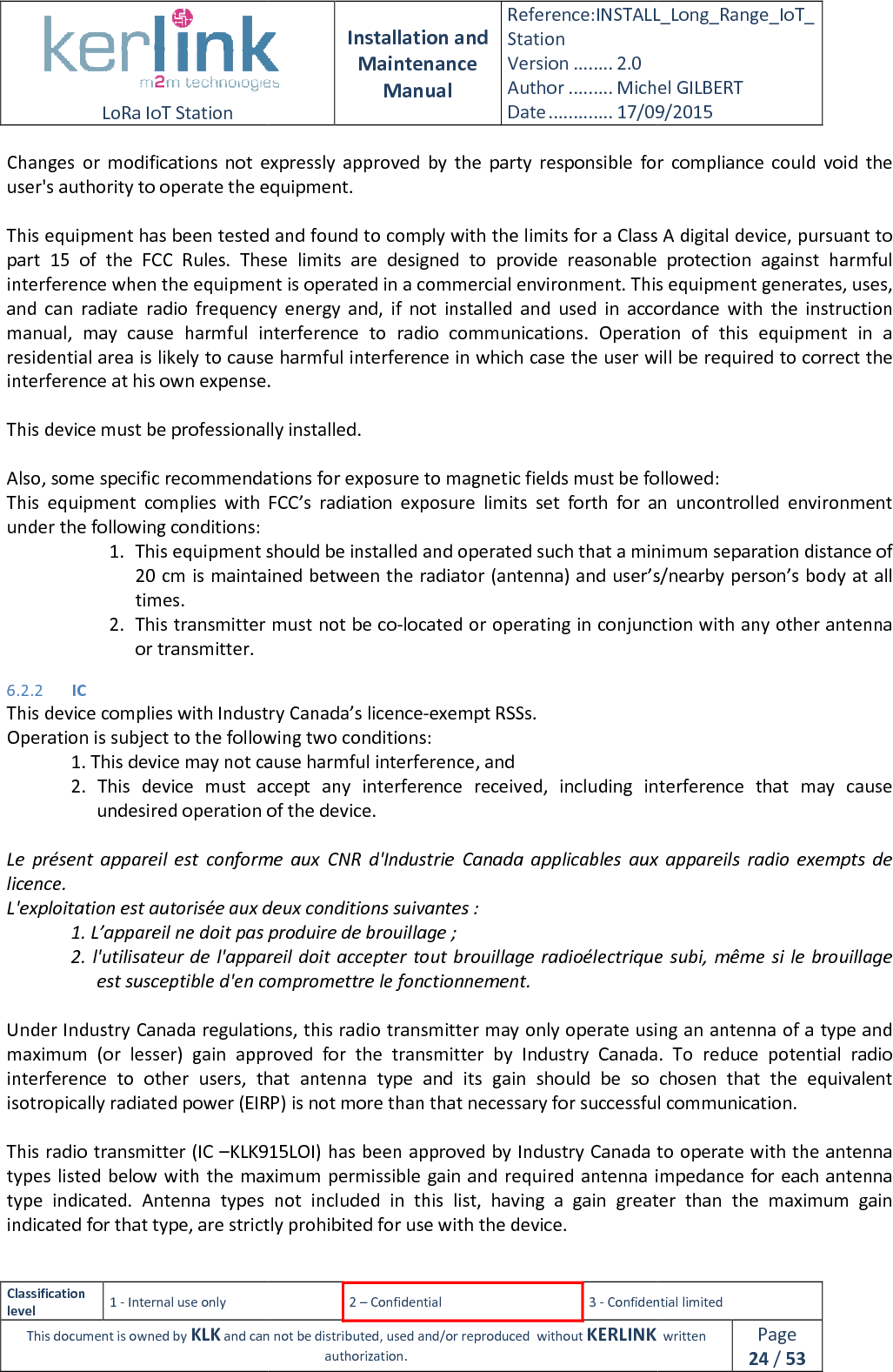  LoRa IoT Station  Classification level 1 - Internal use only This document is owned by KLK and can not Changes  or  modifications  not  expressly  approved  by  the  party  responsible  for  compliance  could  void  the user&apos;s authority to operate the equipment. This equipment has been tested and found to comply with the limits for a Class A digital device, pursuant to part  15  of  the  FCC  Rules.  These  limits  are  designed  to  provide  reasonable  protection  against  harmful interference when the equipment isand  can  radiate  radio  frequency  energy  and,  if  not  installed  and  used  in  accordance  with  the  instruction manual,  may  cause  harmful  interference  to  radio  communications.  Operation  of  thiresidential area is likely to cause harmful interference in which case the user will be required to correct the interference at his own expense. This device must be professionally installed. Also, some specific recommendations for exposuThis  equipment  complies  with  FCC’s  radiation  exposure  limits  set  forth  for  an  uncontrolled  environmentunder the following conditions: 1. This equipment should be installed and operated such that a minimum separation20 cm is maintained between the radiator (antenna) and user’s/nearby person’s body at all times. 2. This transmitter must not be coor transmitter. 6.2.2 IC This device complies with IndustrOperation is subject to the following two conditions:1. This device may not cause harmful interference, and2.  This  device  must  accept  any  interference  received,  including  interference  that  may  cause undesired operation of  Le  présent  appareil  est  conforme  aux  CNR  d&apos;Industrie  Canada  applicables  aux  appareils  radio  exempts  de licence. L&apos;exploitation est autorisée aux deux conditions suivantes :1. L’appareil ne doit pas produire de brouillage ;2. l&apos;utilisateur de l&apos;appareil doit  accepter tout brouillage  radioélectrique subi, même  si le brouillage est susceptible d&apos;en compromettre le fonctionnement. Under Industry Canada regulations, this radio transmimaximum (or  lesser)  gain  approved  for  the  tinterference  to  other  users,  that  antenna  type  and  its isotropically radiated power (EIRP) This radio transmitter (IC –KLK915LOItypes listed below with the maximum permissible gain and type  indicated. Antenna  types  notindicated for that type, are strictly prohibited for use with the device. Installation and Maintenance Manual Reference:INSTALL_Station Version ........ 2.0 Author ......... Michel GILBERTDate ............. 17/09/20152 – Confidential  3 - Confidential limitedand can not be distributed, used and/or reproduced  without KERLINK  authorization. Changes  or  modifications  not  expressly  approved  by  the  party  responsible  for  compliance  could  void  the equipment. This equipment has been tested and found to comply with the limits for a Class A digital device, pursuant to part  15  of  the  FCC  Rules.  These  limits  are  designed  to  provide  reasonable  protection  against  harmful interference when the equipment is operated in a commercial environment. This equipment generates, uses, and  can  radiate  radio  frequency  energy  and,  if  not  installed  and  used  in  accordance  with  the  instruction manual,  may  cause  harmful  interference  to  radio  communications.  Operation  of  thiresidential area is likely to cause harmful interference in which case the user will be required to correct the interference at his own expense. This device must be professionally installed. Also, some specific recommendations for exposure to magnetic fields must be followed:This  equipment  complies  with  FCC’s  radiation  exposure  limits  set  forth  for  an  uncontrolled  environment This equipment should be installed and operated such that a minimum separationcm is maintained between the radiator (antenna) and user’s/nearby person’s body at all This transmitter must not be co-located or operating in conjunction with any other antenna This device complies with Industry Canada’s licence-exempt RSSs. Operation is subject to the following two conditions: 1. This device may not cause harmful interference, and 2.  This  device  must  accept  any  interference  received,  including  interference  that  may  cause undesired operation of the device. Le  présent  appareil  est  conforme  aux  CNR  d&apos;Industrie  Canada  applicables  aux  appareils  radio  exempts  de L&apos;exploitation est autorisée aux deux conditions suivantes : 1. L’appareil ne doit pas produire de brouillage ; l&apos;appareil doit  accepter tout brouillage  radioélectrique subi, même  si le brouillage est susceptible d&apos;en compromettre le fonctionnement. Under Industry Canada regulations, this radio transmitter may only operate using an (or  lesser)  gain  approved  for  the  transmitter  by  Industry Canada.  To  reduce  potential  radio ers,  that  antenna  type  and  its gain  should  be  so  chosen  that  the  equivalent EIRP) is not more than that necessary for successful communication.KLK915LOI) has been approved by Industry Canada to e maximum permissible gain and required antenna impedance for each antenna Antenna  types  not  included in  this  list,  having  a  gain  greater  than  the  maximum  gaistrictly prohibited for use with the device. INSTALL_Long_Range_IoT_Michel GILBERT 17/09/2015 Confidential limited   written Page 24 / 53 Changes  or  modifications  not  expressly  approved  by  the  party  responsible  for  compliance  could  void  the This equipment has been tested and found to comply with the limits for a Class A digital device, pursuant to part  15  of  the  FCC  Rules.  These  limits  are  designed  to  provide  reasonable  protection  against  harmful operated in a commercial environment. This equipment generates, uses, and  can  radiate  radio  frequency  energy  and,  if  not  installed  and  used  in  accordance  with  the  instruction manual,  may  cause  harmful  interference  to  radio  communications.  Operation  of  this  equipment  in  a residential area is likely to cause harmful interference in which case the user will be required to correct the re to magnetic fields must be followed: This  equipment  complies  with  FCC’s  radiation  exposure  limits  set  forth  for  an  uncontrolled  environment This equipment should be installed and operated such that a minimum separation distance of cm is maintained between the radiator (antenna) and user’s/nearby person’s body at all located or operating in conjunction with any other antenna 2.  This  device  must  accept  any  interference  received,  including  interference  that  may  cause Le  présent  appareil  est  conforme  aux  CNR  d&apos;Industrie  Canada  applicables  aux  appareils  radio  exempts  de l&apos;appareil doit  accepter tout brouillage  radioélectrique subi, même  si le brouillage tter may only operate using an antenna of a type and Canada.  To  reduce  potential  radio gain  should  be  so  chosen  that  the  equivalent ary for successful communication. approved by Industry Canada to operate with the antenna required antenna impedance for each antenna in  this  list,  having  a  gain  greater  than  the  maximum  gain 