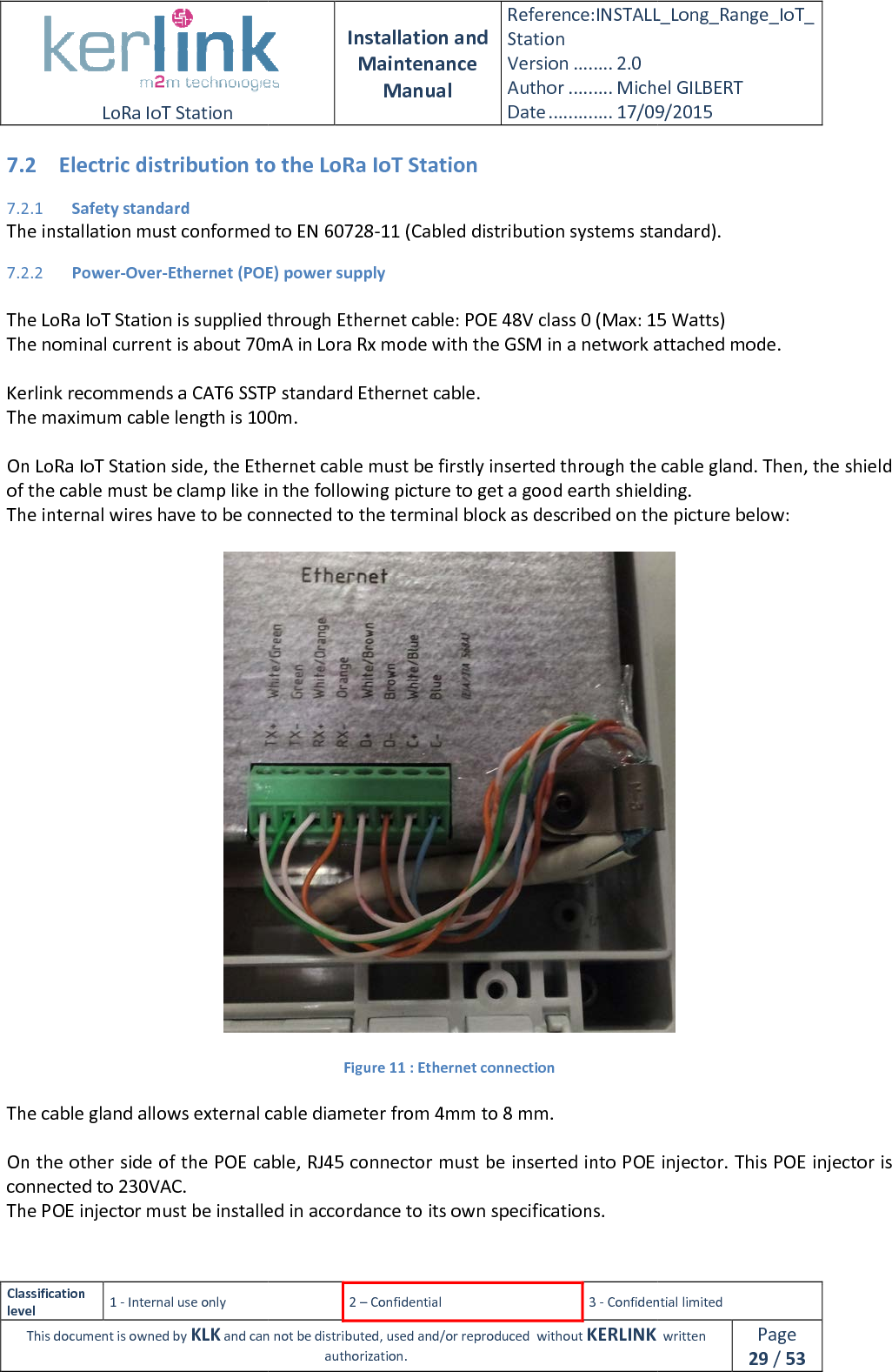  LoRa IoT Station  Classification level 1 - Internal use only This document is owned by KLK and can not 7.2 Electric distribution to the LoRa IoT Station7.2.1 Safety standard The installation must conformed to EN7.2.2 Power-Over-Ethernet (POE) power supply The LoRa IoT Station is supplied through Ethernet cable: POE 48V class The nominal current is about 70mA in Lora Rx mode with the GSM in a network a Kerlink recommends a CAT6 SSTP standard Ethernet cable.The maximum cable length is 100m. On LoRa IoT Station side, the Ethernet cable must be of the cable must be clamp like in theThe internal wires have to be connected to the terminal block as described on the   The cable gland allows external cable diameter  On the other side of the POE cable, RJ45 connector must be inserted into POE injector. This POE injector is connected to 230VAC. The POE injector must be installed in accordance to its own specifications. Installation and Maintenance Manual Reference:INSTALL_Station Version ........ 2.0 Author ......... Michel GILBERTDate ............. 17/09/20152 – Confidential  3 - Confidential limitedand can not be distributed, used and/or reproduced  without KERLINK  authorization. Electric distribution to the LoRa IoT Station The installation must conformed to EN 60728-11 (Cabled distribution systems standard).Ethernet (POE) power supply The LoRa IoT Station is supplied through Ethernet cable: POE 48V class 0 (Max: 15The nominal current is about 70mA in Lora Rx mode with the GSM in a network aKerlink recommends a CAT6 SSTP standard Ethernet cable. The maximum cable length is 100m. On LoRa IoT Station side, the Ethernet cable must be firstly inserted through the cable gland. of the cable must be clamp like in the following picture to get a good earth shielding.he internal wires have to be connected to the terminal block as described on the  Figure 11 : Ethernet connection The cable gland allows external cable diameter from 4mm to 8 mm. he other side of the POE cable, RJ45 connector must be inserted into POE injector. This POE injector is The POE injector must be installed in accordance to its own specifications. INSTALL_Long_Range_IoT_Michel GILBERT 17/09/2015 Confidential limited   written Page 29 / 53 standard). (Max: 15 Watts) The nominal current is about 70mA in Lora Rx mode with the GSM in a network attached mode. inserted through the cable gland. Then, the shield following picture to get a good earth shielding. he internal wires have to be connected to the terminal block as described on the picture below:  he other side of the POE cable, RJ45 connector must be inserted into POE injector. This POE injector is 