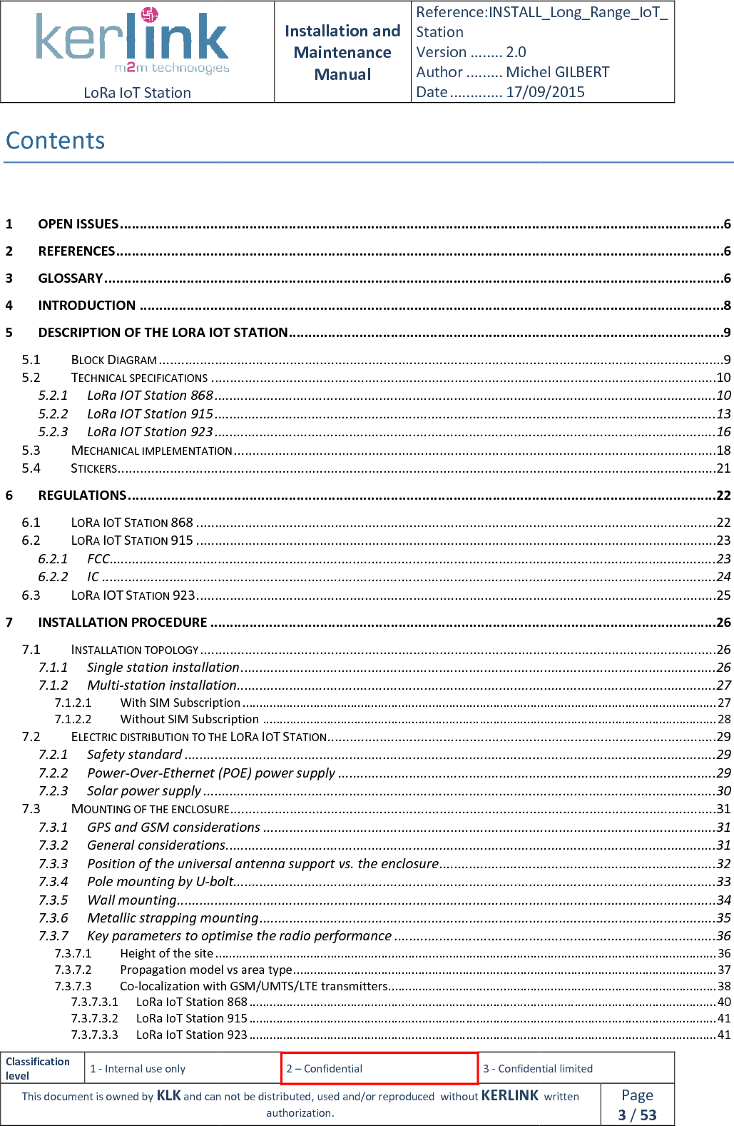  LoRa IoT Station  Classification level 1 - Internal use only This document is owned by KLK and can not Contents  1 OPEN ISSUES ................................2 REFERENCES ................................3 GLOSSARY ................................4 INTRODUCTION ................................5 DESCRIPTION OF THE LORA IOT STATION5.1 BLOCK DIAGRAM ................................5.2 TECHNICAL SPECIFICATIONS ................................5.2.1 LoRa IOT Station 868 ................................5.2.2 LoRa IOT Station 915 ................................5.2.3 LoRa IOT Station 923 ................................5.3 MECHANICAL IMPLEMENTATION5.4 STICKERS ................................6 REGULATIONS ................................6.1 LORA IOT STATION 868 ................................6.2 LORA IOT STATION 915 ................................6.2.1 FCC ................................6.2.2 IC ................................6.3 LORA IOT STATION 923 ................................7 INSTALLATION PROCEDURE ................................7.1 INSTALLATION TOPOLOGY ................................7.1.1 Single station installation7.1.2 Multi-station installation7.1.2.1 With SIM Subscription7.1.2.2 Without SIM Subscription7.2 ELECTRIC DISTRIBUTION TO THE 7.2.1 Safety standard ................................7.2.2 Power-Over-Ethernet (POE) power supply7.2.3 Solar power supply ................................7.3 MOUNTING OF THE ENCLOSURE7.3.1 GPS and GSM considerations7.3.2 General considerations7.3.3 Position of the universal antenna support vs. the enclosure7.3.4 Pole mounting by U-bolt7.3.5 Wall mounting ................................7.3.6 Metallic strapping mounting7.3.7 Key parameters to optimise the radio performance7.3.7.1 Height of the site ................................7.3.7.2 Propagation model vs area type7.3.7.3 Co-localization with GSM/UMTS/LTE transmitters7.3.7.3.1 LoRa IoT Station 8687.3.7.3.2 LoRa IoT Station 9157.3.7.3.3 LoRa IoT Station 923 Installation and Maintenance Manual Reference:INSTALL_Station Version ........ 2.0 Author ......... Michel GILBERTDate ............. 17/09/20152 – Confidential  3 - Confidential limitedand can not be distributed, used and/or reproduced  without KERLINK  authorization. ................................................................................................................................................................................................................................................................................................................................................................................................................................................................................................................................ORA IOT STATION ................................................................................................................................................................................................................................................................................................................................................................................................................................................................................................................................................................................................TION ................................................................................................................................................................................................................................................................................................................................................................................................................................................................................................................................................................................................................................................................................................................................................................................................................................................................................................................................................................................................................................................................................................................................Single station installation ................................................................................................station installation ................................................................................................With SIM Subscription ................................................................................................Without SIM Subscription ................................................................................................TO THE LORA IOT STATION ................................................................................................................................................................Ethernet (POE) power supply ................................................................................................................................................................SURE ................................................................................................GPS and GSM considerations ................................................................................................General considerations ................................................................................................Position of the universal antenna support vs. the enclosure ................................bolt................................................................................................................................................................................................................................Metallic strapping mounting ................................................................................................Key parameters to optimise the radio performance ................................................................................................................................................................Propagation model vs area type ................................................................................................localization with GSM/UMTS/LTE transmitters................................................................LoRa IoT Station 868 ................................................................................................LoRa IoT Station 915 ................................................................................................LoRa IoT Station 923 ................................................................................................INSTALL_Long_Range_IoT_Michel GILBERT 17/09/2015 Confidential limited   written Page 3 / 53 ..........................................................6 ...........................................................6 ..............................................................6 .....................................................8 ...............................................9 .......................................................9 .......................................................................10 ......................................................................10 ......................................................................13 ......................................................................16 .................................................................18 ................................................................21 ...................................................... 22 ...........................................................................22 ...........................................................................23 ..................................................................23 ....................................................................24 ...........................................................................25 ................................................................. 26 ..........................................................................26 ...............................................................26 ................................................................27 ............................................................................ 27 ...................................................................... 28 ........................................................................29 ..............................................................................29 .....................................................................29 .........................................................................30 ..................................................................31 .........................................................31 ...................................................................31 ..........................................................................32 .................................................................33 ................................................34 ..........................................................35 ......................................................36 .................................................................................... 36 ............................................................. 37 ................................................................. 38 .......................................................................... 40 .......................................................................... 41 .......................................................................... 41 