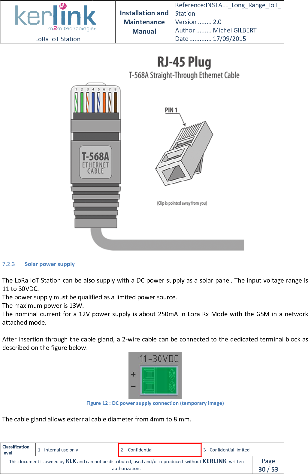  LoRa IoT Station  Classification level 1 - Internal use only This document is owned by KLK and can not 7.2.3 Solar power supply  The LoRa IoT Station can be also supply with a DC power supply as a solar panel. The input voltage range is 11 to 30VDC. The power supply must be qualified as a limited power source.The maximum power is 13W. The nominal current  for a 12V power supply is about 250mAattached mode.  After insertion through the cable gland, a 2described on the figure below: Figure  The cable gland allows external cable diameter from 4mm to 8 mm.  Installation and Maintenance Manual Reference:INSTALL_Station Version ........ 2.0 Author ......... Michel GILBERTDate ............. 17/09/20152 – Confidential  3 - Confidential limitedand can not be distributed, used and/or reproduced  without KERLINK  authorization. oT Station can be also supply with a DC power supply as a solar panel. The input voltage range is The power supply must be qualified as a limited power source. The nominal current  for a 12V power supply is about 250mA in Lora Rx  Mode with the  GSM in a network After insertion through the cable gland, a 2-wire cable can be connected to the dedicated terminal block  Figure 12 : DC power supply connection (temporary image) The cable gland allows external cable diameter from 4mm to 8 mm. INSTALL_Long_Range_IoT_Michel GILBERT 17/09/2015 Confidential limited   written Page 30 / 53  oT Station can be also supply with a DC power supply as a solar panel. The input voltage range is in Lora Rx  Mode with the  GSM in a network wire cable can be connected to the dedicated terminal block as  