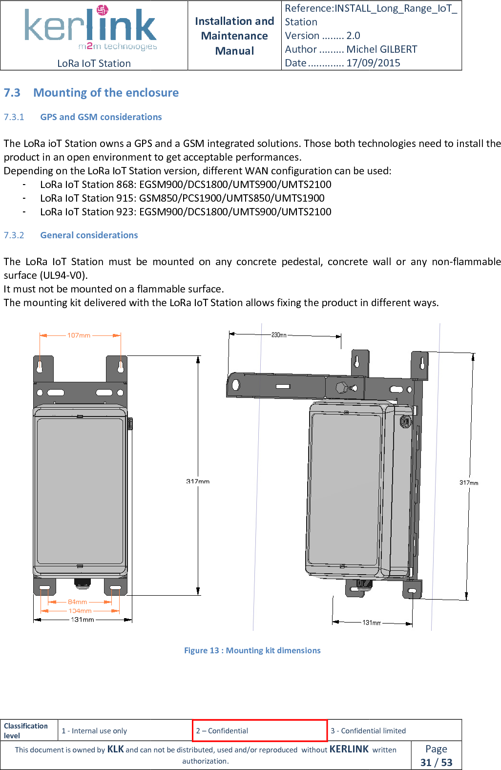  LoRa IoT Station  Classification level 1 - Internal use only This document is owned by KLK and can not 7.3 Mounting of the enclosure7.3.1 GPS and GSM considerations The LoRa ioT Station owns a GPS and a GSM integrated solutions. Those both technologiesproduct in an open environment to get acceptable performances.Depending on the LoRa IoT Station version, different WAN configuration can be used:- LoRa IoT Station 868: EGSM900/DCS1800/UMTS900/UMTS2100- LoRa IoT Station 915: GSM850/- LoRa IoT Station 923: EGSM900/DCS1800/UMTS900/UMTS21007.3.2 General considerations  The  LoRa  IoT  Station  must  be  mounted  on  any  concrete  pedestal,  concrete  wall  or  any  nonsurface (UL94-V0). It must not be mounted on a flammabThe mounting kit delivered with the LoRa IoT Station allows fixing the product in different ways.    Installation and Maintenance Manual Reference:INSTALL_Station Version ........ 2.0 Author ......... Michel GILBERTDate ............. 17/09/20152 – Confidential  3 - Confidential limitedand can not be distributed, used and/or reproduced  without KERLINK  authorization. Mounting of the enclosure GPS and GSM considerations Station owns a GPS and a GSM integrated solutions. Those both technologiesproduct in an open environment to get acceptable performances. Depending on the LoRa IoT Station version, different WAN configuration can be used:Station 868: EGSM900/DCS1800/UMTS900/UMTS2100 Station 915: GSM850/PCS1900/UMTS850/UMTS1900 Station 923: EGSM900/DCS1800/UMTS900/UMTS2100 The  LoRa  IoT  Station  must  be  mounted  on  any  concrete  pedestal,  concrete  wall  or  any  nonIt must not be mounted on a flammable surface. The mounting kit delivered with the LoRa IoT Station allows fixing the product in different ways.Figure 13 : Mounting kit dimensions INSTALL_Long_Range_IoT_Michel GILBERT 17/09/2015 Confidential limited   written Page 31 / 53 Station owns a GPS and a GSM integrated solutions. Those both technologies need to install the Depending on the LoRa IoT Station version, different WAN configuration can be used: The  LoRa  IoT  Station  must  be  mounted  on  any  concrete  pedestal,  concrete  wall  or  any  non-flammable The mounting kit delivered with the LoRa IoT Station allows fixing the product in different ways.  