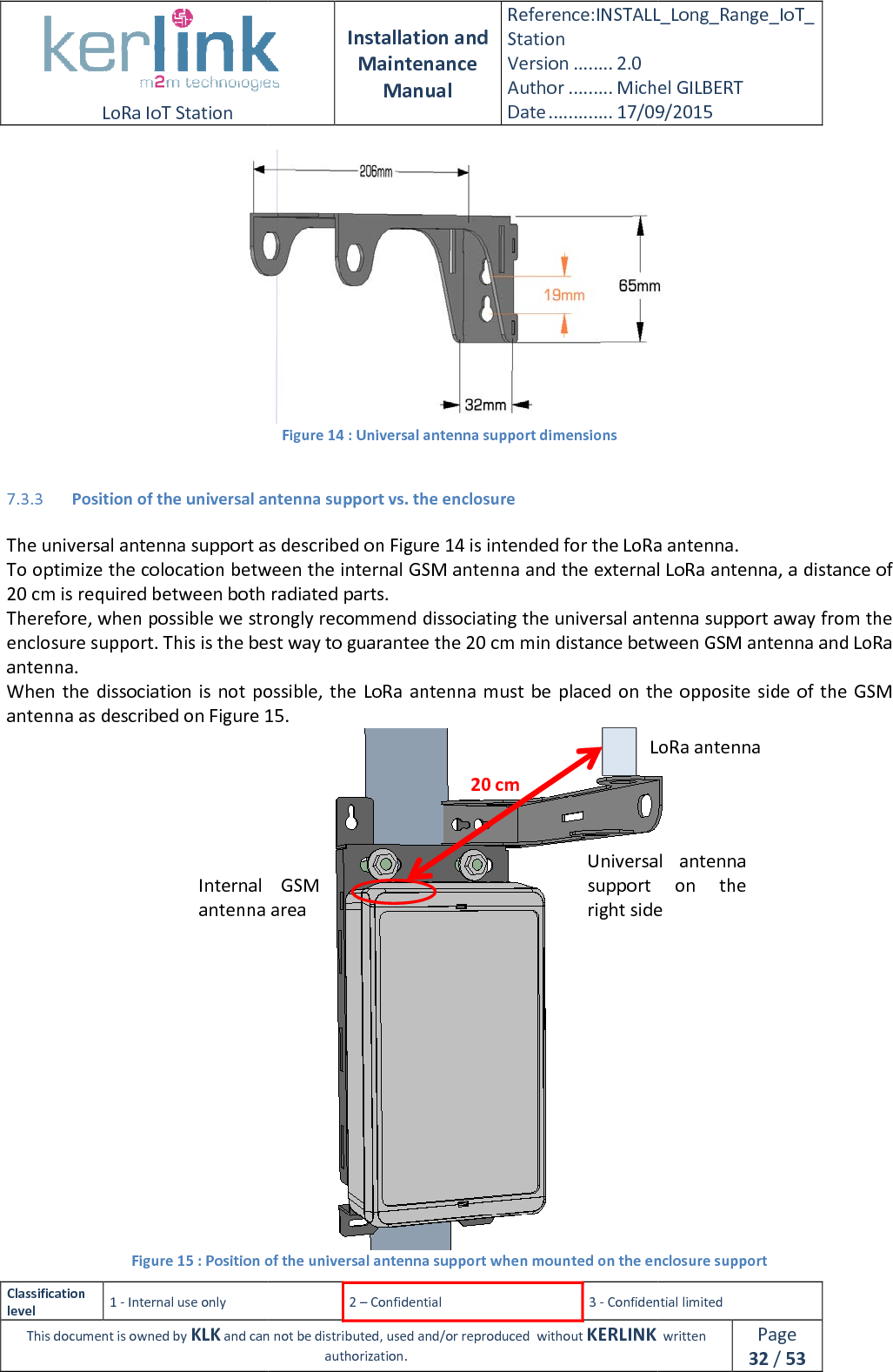  LoRa IoT Station  Classification level 1 - Internal use only This document is owned by KLK and can not  7.3.3 Position of the universal antenna support The universal antenna support as described on To optimize the colocation between the internal 20 cm is required between both radiated parts.Therefore, when possible we strongly recommend dissociating the universal antenna support away from the enclosure support. This is the best way to guarantee the 20antenna. When the dissociation is not possible,  the LoRa  antenna must be  placed on  the opposite  side of  the  GSM antenna as described on Figure 15Figure 15 : Position of the uInternal  GSM antenna area Installation and Maintenance Manual Reference:INSTALL_Station Version ........ 2.0 Author ......... Michel GILBERTDate ............. 17/09/20152 – Confidential  3 - Confidential limitedand can not be distributed, used and/or reproduced  without KERLINK  authorization. Figure 14 : Universal antenna support dimensions Position of the universal antenna support vs. the enclosure The universal antenna support as described on Figure 14 is intended for the LoRa antenna.colocation between the internal GSM antenna and the external LoRa antenna, a distance of 20 cm is required between both radiated parts. Therefore, when possible we strongly recommend dissociating the universal antenna support away from the support. This is the best way to guarantee the 20 cm min distance between GSM antenna and LoRa When the  dissociation  is  not possible,  the LoRa  antenna must be  placed on  the opposite  side of  the  GSM 15. Position of the universal antenna support when mounted on the enclosure supportLoRa antennaUniversal  antenna support  on  the right side20 cm Internal  GSM antenna area INSTALL_Long_Range_IoT_Michel GILBERT 17/09/2015 Confidential limited   written Page 32 / 53  is intended for the LoRa antenna. GSM antenna and the external LoRa antenna, a distance of Therefore, when possible we strongly recommend dissociating the universal antenna support away from the cm min distance between GSM antenna and LoRa When the  dissociation  is  not possible,  the LoRa  antenna must be  placed on  the opposite  side of  the  GSM  when mounted on the enclosure support LoRa antenna Universal  antenna support  on  the right side 