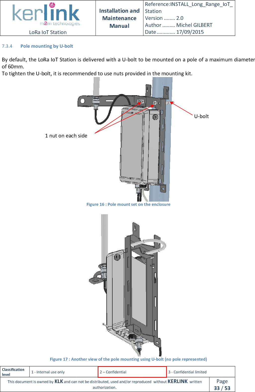  LoRa IoT Station  Classification level 1 - Internal use only This document is owned by KLK and can not 7.3.4 Pole mounting by U-bolt  By default, the LoRa IoT Station is delivered with a Uof 60mm. To tighten the U-bolt, it is recommended to use nut Figure 17 : Another view of the pole mounting using U1 nut on each side  Installation and Maintenance Manual Reference:INSTALL_Station Version ........ 2.0 Author ......... Michel GILBERTDate ............. 17/09/20152 – Confidential  3 - Confidential limitedand can not be distributed, used and/or reproduced  without KERLINK  authorization. By default, the LoRa IoT Station is delivered with a U-bolt to be mounted on a pole of a maximum diameter bolt, it is recommended to use nuts provided in the mounting kit. Figure 16 : Pole mount set on the enclosure  : Another view of the pole mounting using U-bolt (no pole represented)1 nut on each side  INSTALL_Long_Range_IoT_Michel GILBERT 17/09/2015 Confidential limited   written Page 33 / 53 bolt to be mounted on a pole of a maximum diameter ounting kit. bolt (no pole represented) U-bolt 