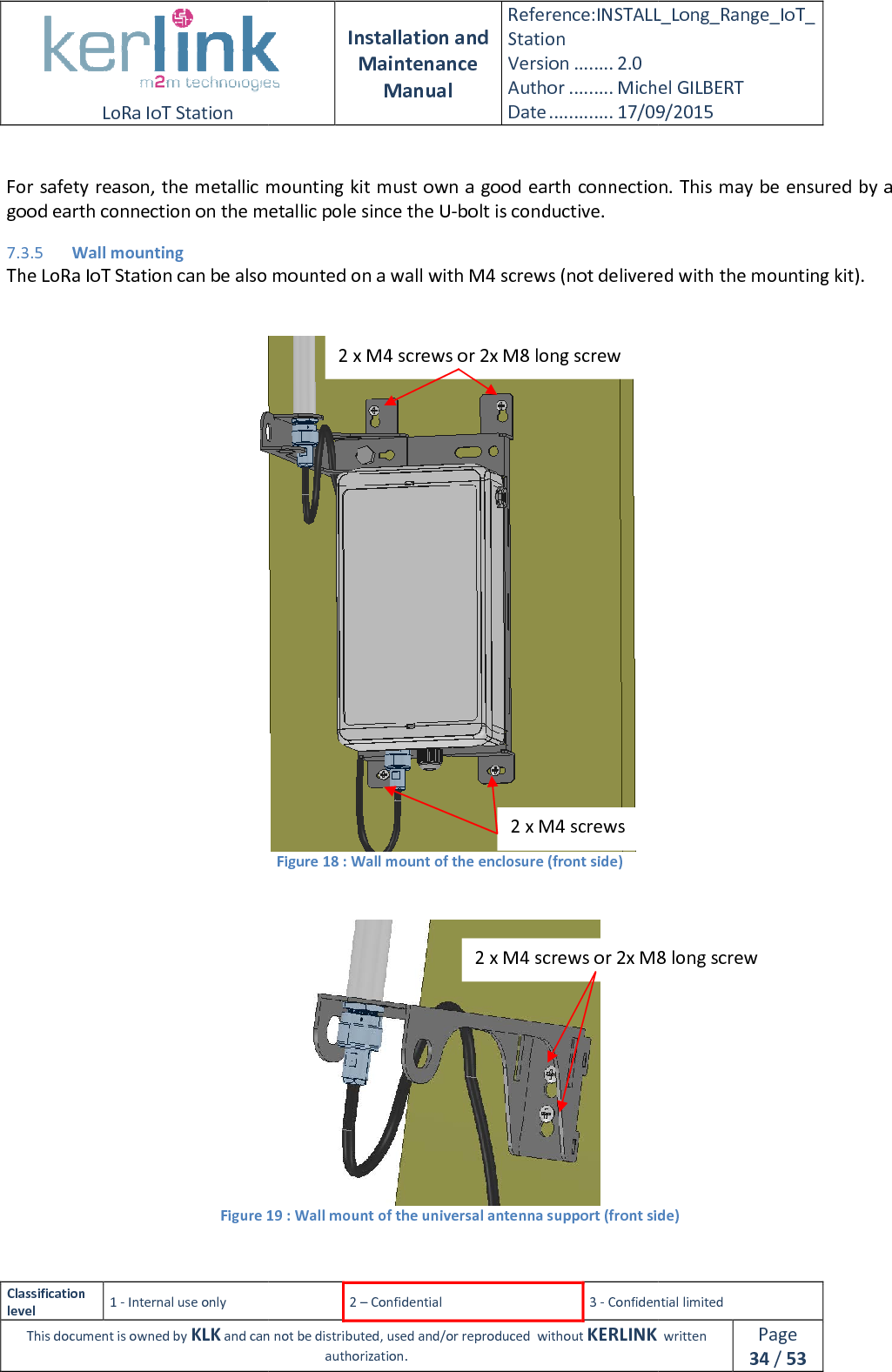  LoRa IoT Station  Classification level 1 - Internal use only This document is owned by KLK and can not  For safety reason, the metallic mounting kitgood earth connection on the metallic pole since the U7.3.5 Wall mounting The LoRa IoT Station can be also mounted on a wall with M4 screws (not delivered with    Figure 19  Installation and Maintenance Manual Reference:INSTALL_Station Version ........ 2.0 Author ......... Michel GILBERTDate ............. 17/09/20152 – Confidential  3 - Confidential limitedand can not be distributed, used and/or reproduced  without KERLINK  authorization. metallic mounting kit must own a good earth connection.good earth connection on the metallic pole since the U-bolt is conductive. The LoRa IoT Station can be also mounted on a wall with M4 screws (not delivered with   Figure 18 : Wall mount of the enclosure (front side)  19 : Wall mount of the universal antenna support (front side) 2 x M4 screws or 2x M8 long screw 2 x M4 screws 2 x M4 screws or 2x M8 long screwINSTALL_Long_Range_IoT_Michel GILBERT 17/09/2015 Confidential limited   written Page 34 / 53 must own a good earth connection. This may be ensured by a The LoRa IoT Station can be also mounted on a wall with M4 screws (not delivered with the mounting kit).  : Wall mount of the universal antenna support (front side) or 2x M8 long screw 