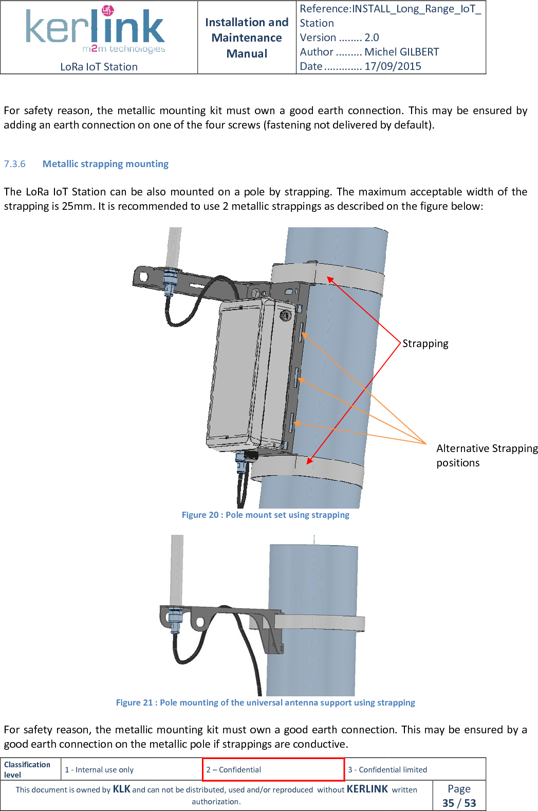  LoRa IoT Station  Classification level 1 - Internal use only This document is owned by KLK and can not  For  safety  reason,  the metallic  mounting  kitadding an earth connection on one of the four screws (fastening not delivered by default). 7.3.6 Metallic strapping mounting  The  LoRa IoT Station can  be  also  mounted on  a  pole  by  strapping. The  maximum  acceptable width  of the strapping is 25mm. It is recommended to use 2 metallic strappings as described on the figure below: Figure 21 :  For safety reason, the metallic mounting good earth connection on the metallic pole if strappings are conductive. Installation and Maintenance Manual Reference:INSTALL_Station Version ........ 2.0 Author ......... Michel GILBERTDate ............. 17/09/20152 – Confidential  3 - Confidential limitedand can not be distributed, used and/or reproduced  without KERLINK  authorization. metallic  mounting  kit must  own  a  good  earth  connection.adding an earth connection on one of the four screws (fastening not delivered by default).Metallic strapping mounting  The  LoRa IoT Station can  be  also  mounted on  a  pole  by  strapping. The  maximum  acceptable width  of the strapping is 25mm. It is recommended to use 2 metallic strappings as described on the figure below: Figure 20 : Pole mount set using strapping  : Pole mounting of the universal antenna support using strappingmetallic mounting kit must own a good earth connection.good earth connection on the metallic pole if strappings are conductive. INSTALL_Long_Range_IoT_Michel GILBERT 17/09/2015 Confidential limited   written Page 35 / 53 must  own  a  good  earth  connection.  This  may  be  ensured  by adding an earth connection on one of the four screws (fastening not delivered by default). The  LoRa IoT Station can  be  also  mounted on  a  pole  by  strapping. The  maximum  acceptable width  of the strapping is 25mm. It is recommended to use 2 metallic strappings as described on the figure below:  using strapping must own a good earth connection. This may be ensured by a Strapping Alternative Strapping  positions 