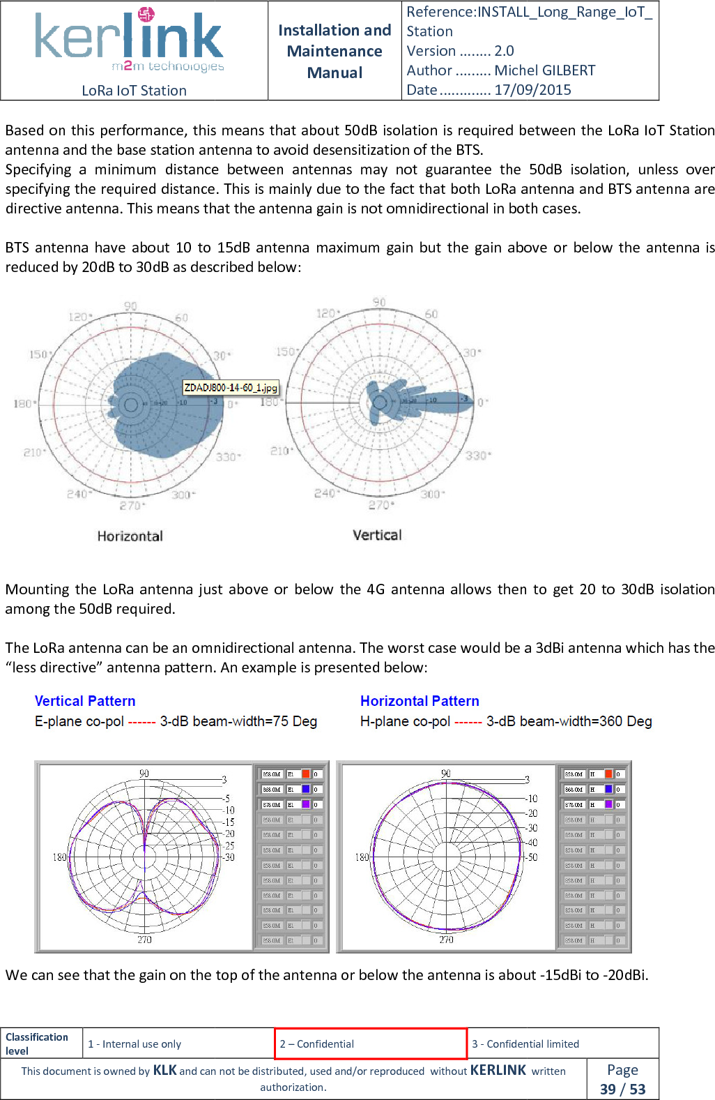  LoRa IoT Station  Classification level 1 - Internal use only This document is owned by KLK and can not Based on this performance, this means that about 50dB isolation is required between the antenna and the base station antenna to avoid desensitization of the BTS.Specifying  a  minimum  distance  between  antennas  may  not  guarantee  the  50dB  isolation,  unless  over specifying the required distance. This is mainly due to the fact that both LoRa antenna and BTS antennadirective antenna. This means that the antenna gain is not omnidirectional in both cases. BTS  antenna  have  about  10  to  15dB  antenna  maximum  gain  but  the  gain  above  or  below  the  antenna  is reduced by 20dB to 30dB as described below: Mounting  the LoRa  antenna just  above or  below  the  4G  antenna  allows  then  to  get  20  to  30dB  isolation among the 50dB required.  The LoRa antenna can be an omnidirectional antenna. The worst case would be a 3dBi antenna which has the “less directive” antenna pattern. An We can see that the gain on the top of the antenna or below the antenna is about   Installation and Maintenance Manual Reference:INSTALL_Station Version ........ 2.0 Author ......... Michel GILBERTDate ............. 17/09/20152 – Confidential  3 - Confidential limitedand can not be distributed, used and/or reproduced  without KERLINK  authorization. Based on this performance, this means that about 50dB isolation is required between the se station antenna to avoid desensitization of the BTS. Specifying  a  minimum  distance  between  antennas  may  not  guarantee  the  50dB  isolation,  unless  over specifying the required distance. This is mainly due to the fact that both LoRa antenna and BTS antennadirective antenna. This means that the antenna gain is not omnidirectional in both cases.BTS  antenna  have  about  10  to  15dB  antenna  maximum  gain  but  the  gain  above  or  below  the  antenna  is reduced by 20dB to 30dB as described below:  LoRa  antenna just  above or  below  the  4G  antenna  allows  then  to  get  20  to  30dB  isolation The LoRa antenna can be an omnidirectional antenna. The worst case would be a 3dBi antenna which has the “less directive” antenna pattern. An example is presented below: We can see that the gain on the top of the antenna or below the antenna is about INSTALL_Long_Range_IoT_Michel GILBERT 17/09/2015 Confidential limited   written Page 39 / 53 Based on this performance, this means that about 50dB isolation is required between the LoRa IoT Station Specifying  a  minimum  distance  between  antennas  may  not  guarantee  the  50dB  isolation,  unless  over specifying the required distance. This is mainly due to the fact that both LoRa antenna and BTS antenna are directive antenna. This means that the antenna gain is not omnidirectional in both cases. BTS  antenna  have  about  10  to  15dB  antenna  maximum  gain  but  the  gain  above  or  below  the  antenna  is LoRa  antenna just  above or  below  the  4G  antenna  allows  then  to  get  20  to  30dB  isolation The LoRa antenna can be an omnidirectional antenna. The worst case would be a 3dBi antenna which has the  We can see that the gain on the top of the antenna or below the antenna is about -15dBi to -20dBi. 