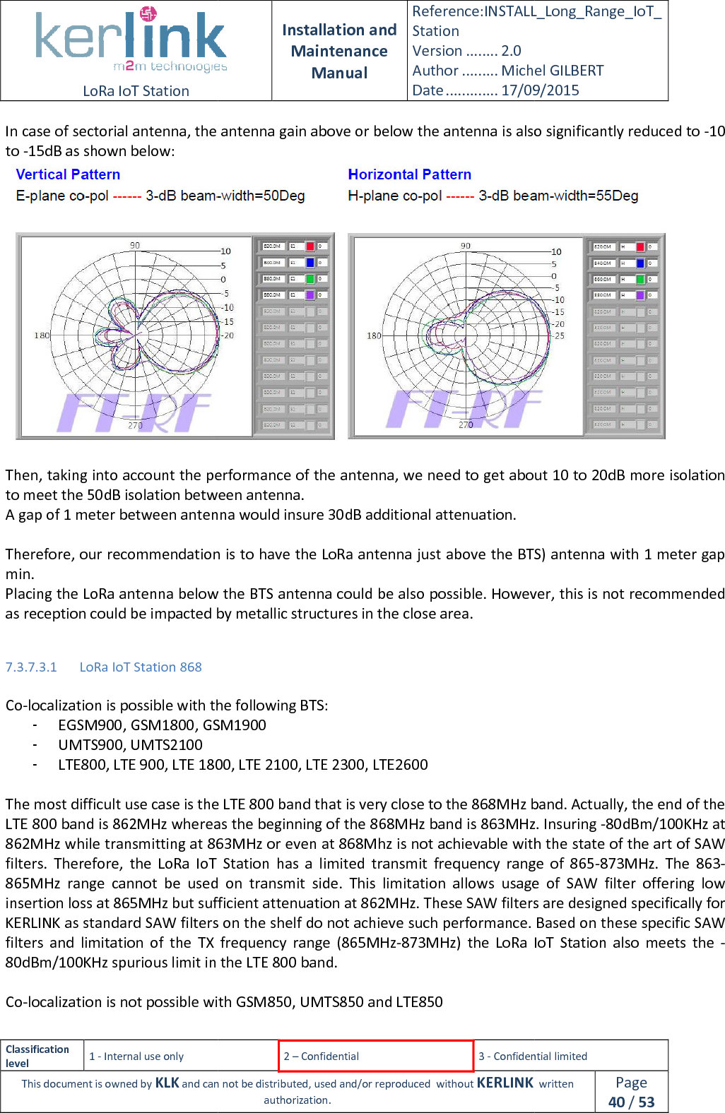  LoRa IoT Station  Classification level 1 - Internal use only This document is owned by KLK and can not In case of sectorial antenna, the antenna gain above or below the antenna is also significantly reduced to to -15dB as shown below:  Then, taking into account the performance of the antenna, we need to get about 10 to 20dB more isolation to meet the 50dB isolation between antenna.A gap of 1 meter between antenna would insure 30dB additional attenuation. Therefore, our recommendation is to have the LoRa antenna just above the BTS) antenna with 1 meter gap min. Placing the LoRa antenna below the BTS antenna could be also possible. However, this is not recommended as reception could be impacted by metallic structures in the close area. 7.3.7.3.1 LoRa IoT Station 868  Co-localization is possible with the following BTS:- EGSM900, GSM1800, GS- UMTS900, UMTS2100 - LTE800, LTE 900, LTE 1800, LTE 2100, LTE 2300, LTE26 The most difficult use case is the LTE 800 band that is very close to the 868MHz band. Actually, the end of the LTE 800 band is 862MHz whereas the beginning of the 868MHz862MHz while transmitting at 863MHz or even at 868Mhz is not achievable with the sfilters.  Therefore,  the LoRa  IoT  Station865MHz  range  cannot  be  used  on  transmit  side.  This  limitation  allows  usage  of  SAW  filter  offering  low insertion loss at 865MHz but sufficient attenuation at 862MHz. These SAW filters are designed specifically for KERLINK as standard SAW filters on the shelf dfilters  and  limitation  of  the  TX  frequency  range  (865MHz80dBm/100KHz spurious limit in the LTE 800 band. Co-localization is not possible with GSM850,  Installation and Maintenance Manual Reference:INSTALL_Station Version ........ 2.0 Author ......... Michel GILBERTDate ............. 17/09/20152 – Confidential  3 - Confidential limitedand can not be distributed, used and/or reproduced  without KERLINK  authorization. In case of sectorial antenna, the antenna gain above or below the antenna is also significantly reduced to Then, taking into account the performance of the antenna, we need to get about 10 to 20dB more isolation to meet the 50dB isolation between antenna. A gap of 1 meter between antenna would insure 30dB additional attenuation. ommendation is to have the LoRa antenna just above the BTS) antenna with 1 meter gap antenna below the BTS antenna could be also possible. However, this is not recommended as reception could be impacted by metallic structures in the close area. localization is possible with the following BTS: , GSM1900 LTE 900, LTE 1800, LTE 2100, LTE 2300, LTE2600 difficult use case is the LTE 800 band that is very close to the 868MHz band. Actually, the end of the LTE 800 band is 862MHz whereas the beginning of the 868MHz band is 863MHz.z while transmitting at 863MHz or even at 868Mhz is not achievable with the sLoRa  IoT  Station has  a  limited  transmit  frequency  range  of  865not  be  used  on  transmit  side.  This  limitation  allows  usage  of  SAW  filter  offering  low insertion loss at 865MHz but sufficient attenuation at 862MHz. These SAW filters are designed specifically for KERLINK as standard SAW filters on the shelf do not achieve such performance. filters  and  limitation  of  the  TX  frequency  range  (865MHz-873MHz)  the LoRa  IoT  Stationious limit in the LTE 800 band. localization is not possible with GSM850, UMTS850 and LTE850 INSTALL_Long_Range_IoT_Michel GILBERT 17/09/2015 Confidential limited   written Page 40 / 53 In case of sectorial antenna, the antenna gain above or below the antenna is also significantly reduced to -10  Then, taking into account the performance of the antenna, we need to get about 10 to 20dB more isolation ommendation is to have the LoRa antenna just above the BTS) antenna with 1 meter gap antenna below the BTS antenna could be also possible. However, this is not recommended difficult use case is the LTE 800 band that is very close to the 868MHz band. Actually, the end of the band is 863MHz. Insuring -80dBm/100KHz at z while transmitting at 863MHz or even at 868Mhz is not achievable with the state of the art of SAW has  a  limited  transmit  frequency  range  of  865-873MHz.  The  863-not  be  used  on  transmit  side.  This  limitation  allows  usage  of  SAW  filter  offering  low insertion loss at 865MHz but sufficient attenuation at 862MHz. These SAW filters are designed specifically for o not achieve such performance. Based on these specific SAW LoRa  IoT  Station  also  meets  the  -