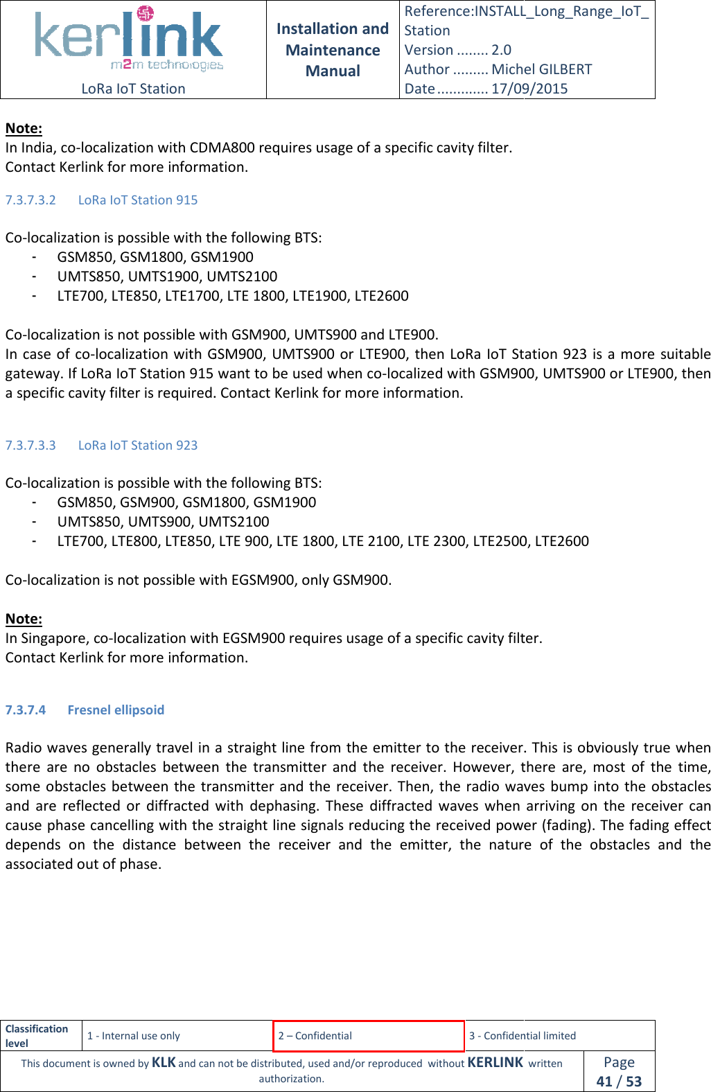  LoRa IoT Station  Classification level 1 - Internal use only This document is owned by KLK and can not Note: In India, co-localization with CDMA800 requires usage of a specific cavity filter.Contact Kerlink for more information.7.3.7.3.2 LoRa IoT Station 915  Co-localization is possible with the following BTS:- GSM850, GSM1800, GSM1900- UMTS850, UMTS1900, UMTS2100- LTE700, LTE850, LTE1700, LTE 1800, LTE1900, LTE26 Co-localization is not possible with GSM900, UMTS900 and LTE900In case of co-localization with  GSM900, UMTS900 or LTE900,  then gateway. If LoRa IoT Station 915 want to be used when coa specific cavity filter is required. Contact Kerlink for more information. 7.3.7.3.3 LoRa IoT Station 923  Co-localization is possible with the following BTS:- GSM850, GSM900, GSM1800- UMTS850, UMTS900, UMTS2100- LTE700, LTE800, LTE850,  Co-localization is not possible with  Note: In Singapore, co-localization with Contact Kerlink for more information. 7.3.7.4 Fresnel ellipsoid  Radio waves generally travel in a straight line from the emitter to the receiver. This is obviously true when there  are no  obstacles  between  the  transmitsome obstacles  between  the transmitter  and the  receiver. Then, the  radio waves  bump into  the obstacles and  are  reflected  or  diffracted  with  dephasing.  These  diffracted  waves  when  arriving  on  the  rcause phase cancelling with the straight line signals depends  on  the  distance betweenassociated out of phase.  Installation and Maintenance Manual Reference:INSTALL_Station Version ........ 2.0 Author ......... Michel GILBERTDate ............. 17/09/20152 – Confidential  3 - Confidential limitedand can not be distributed, used and/or reproduced  without KERLINK  authorization. localization with CDMA800 requires usage of a specific cavity filter. Contact Kerlink for more information. localization is possible with the following BTS: GSM1900 , UMTS2100 LTE1700, LTE 1800, LTE1900, LTE2600 localization is not possible with GSM900, UMTS900 and LTE900. localization with  GSM900, UMTS900 or LTE900,  then LoRa IoT Station  923LoRa IoT Station 915 want to be used when co-localized with GSM900, UMTS900 or LTE900, then a specific cavity filter is required. Contact Kerlink for more information. localization is possible with the following BTS: 0, GSM1800, GSM1900 UMTS900, UMTS2100 LTE850, LTE 900, LTE 1800, LTE 2100, LTE 2300, LTE2500, localization is not possible with EGSM900, only GSM900. localization with EGSM900 requires usage of a specific cavity filter.Contact Kerlink for more information. Radio waves generally travel in a straight line from the emitter to the receiver. This is obviously true when no  obstacles  between  the  transmitter  and  the  receiver.  However,  there  are,  most  of  the  time, some obstacles  between  the transmitter  and the  receiver. Then, the  radio waves  bump into  the obstacles and  are  reflected  or  diffracted  with  dephasing.  These  diffracted  waves  when  arriving  on  the  rcause phase cancelling with the straight line signals reducing the received power (fading). The fading effect between  the  receiver  and  the  emitter,  the nature  of  theINSTALL_Long_Range_IoT_Michel GILBERT 17/09/2015 Confidential limited   written Page 41 / 53 LoRa IoT Station  923 is a  more suitable localized with GSM900, UMTS900 or LTE900, then LTE2500, LTE2600 requires usage of a specific cavity filter. Radio waves generally travel in a straight line from the emitter to the receiver. This is obviously true when ter  and  the  receiver.  However,  there  are,  most  of  the  time, some obstacles  between  the transmitter  and the  receiver. Then, the  radio waves  bump into  the obstacles and  are  reflected  or  diffracted  with  dephasing.  These  diffracted  waves  when  arriving  on  the  receiver  can the received power (fading). The fading effect nature  of  the  obstacles  and  the 