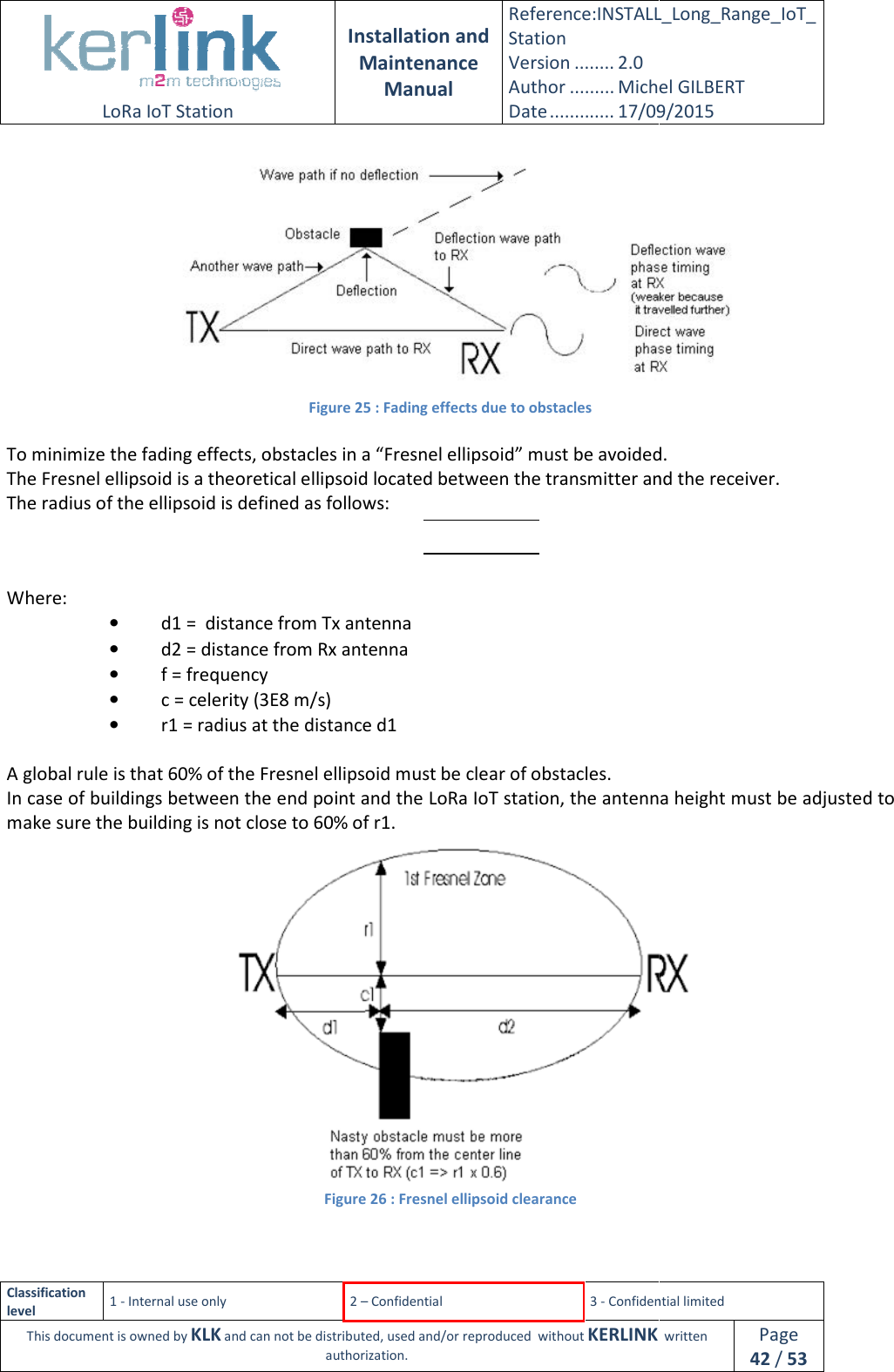  LoRa IoT Station  Classification level 1 - Internal use only This document is owned by KLK and can not  To minimize the fading effects, obstacles in a “Fresnel ellipsoid” must be avoided.The Fresnel ellipsoid is a theoretical ellipsoid located between the transmitter and the receiver.The radius of the ellipsoid is defined as follows:Where: • d1 =  distance from Tx antenna• d2 = distance from Rx antenna• f = frequency • c = celerity (3E8 m/s)• r1 = radius at the distance d1 A global rule is that 60% of the Fresnel ellipsoid In case of buildings between the end point and the LoRa IoT station, the antenna height must be adjusted to make sure the building is not close to 60% of r1.  Installation and Maintenance Manual Reference:INSTALL_Station Version ........ 2.0 Author ......... Michel GILBERTDate ............. 17/09/20152 – Confidential  3 - Confidential limitedand can not be distributed, used and/or reproduced  without KERLINK  authorization. Figure 25 : Fading effects due to obstacles To minimize the fading effects, obstacles in a “Fresnel ellipsoid” must be avoided.theoretical ellipsoid located between the transmitter and the receiver.of the ellipsoid is defined as follows:  distance from Tx antenna d2 = distance from Rx antenna  c = celerity (3E8 m/s) r1 = radius at the distance d1 A global rule is that 60% of the Fresnel ellipsoid must be clear of obstacles. In case of buildings between the end point and the LoRa IoT station, the antenna height must be adjusted to make sure the building is not close to 60% of r1. Figure 26 : Fresnel ellipsoid clearance INSTALL_Long_Range_IoT_Michel GILBERT 17/09/2015 Confidential limited   written Page 42 / 53  To minimize the fading effects, obstacles in a “Fresnel ellipsoid” must be avoided. theoretical ellipsoid located between the transmitter and the receiver. In case of buildings between the end point and the LoRa IoT station, the antenna height must be adjusted to  