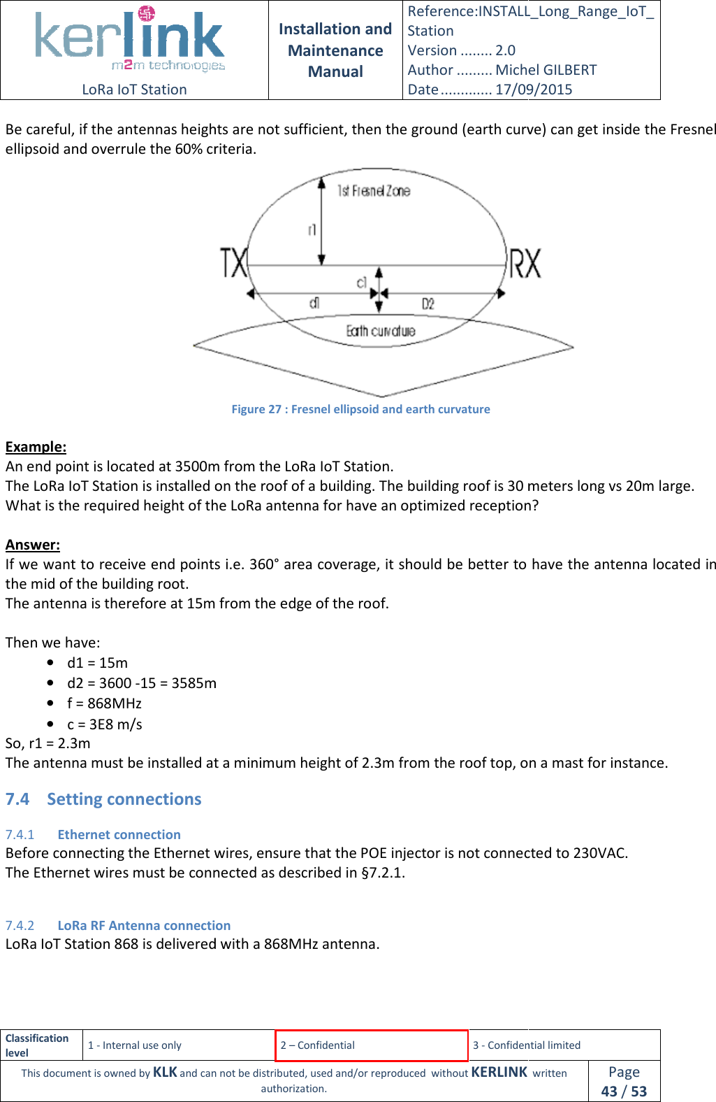  LoRa IoT Station  Classification level 1 - Internal use only This document is owned by KLK and can not Be careful, if the antennas heightellipsoid and overrule the 60% criteria. Example: An end point is located at 3500m from the LoRa IoT Station.The LoRa IoT Station is installed on the roof of a buiWhat is the required height of the LoRa antenna for have an optimized reception? Answer: If we want to receive end points i.e. 360° area coverage, it should be better to have the antenna located in the mid of the building root. The antenna is therefore at 15m from the edge of the roof. Then we have: • d1 = 15m • d2 = 3600 -15 = 3585m• f = 868MHz • c = 3E8 m/s So, r1 = 2.3m The antenna must be installed at 7.4 Setting connections 7.4.1 Ethernet connection Before connecting the Ethernet wires, ensure that the POE injector is not The Ethernet wires must be connected as described in §7.4.2 LoRa RF Antenna connectionLoRa IoT Station 868 is delivered with a 868MHz antenn  Installation and Maintenance Manual Reference:INSTALL_Station Version ........ 2.0 Author ......... Michel GILBERTDate ............. 17/09/20152 – Confidential  3 - Confidential limitedand can not be distributed, used and/or reproduced  without KERLINK  authorization. heights are not sufficient, then the ground (earth curve) can get inside the Fresnel ellipsoid and overrule the 60% criteria. Figure 27 : Fresnel ellipsoid and earth curvature end point is located at 3500m from the LoRa IoT Station. The LoRa IoT Station is installed on the roof of a building. The building roof is 30 meters long vs 20m large.What is the required height of the LoRa antenna for have an optimized reception?If we want to receive end points i.e. 360° area coverage, it should be better to have the antenna located in The antenna is therefore at 15m from the edge of the roof. 15 = 3585m The antenna must be installed at a minimum height of 2.3m from the roof top, on a mast for instance.Before connecting the Ethernet wires, ensure that the POE injector is not connected to 230VAC.The Ethernet wires must be connected as described in §7.2.1.  LoRa RF Antenna connection is delivered with a 868MHz antenna. INSTALL_Long_Range_IoT_Michel GILBERT 17/09/2015 Confidential limited   written Page 43 / 53 are not sufficient, then the ground (earth curve) can get inside the Fresnel  ding. The building roof is 30 meters long vs 20m large. What is the required height of the LoRa antenna for have an optimized reception? If we want to receive end points i.e. 360° area coverage, it should be better to have the antenna located in from the roof top, on a mast for instance. connected to 230VAC. 