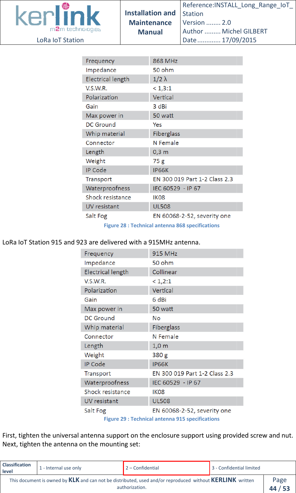  LoRa IoT Station  Classification level 1 - Internal use only This document is owned by KLK and can not  LoRa IoT Station 915 and 923 are delivered with a 915 First, tighten the universal antenna support on the enclosure support using provided screw and Next, tighten the antenna on the mounting set: Installation and Maintenance Manual Reference:INSTALL_Station Version ........ 2.0 Author ......... Michel GILBERTDate ............. 17/09/20152 – Confidential  3 - Confidential limitedand can not be distributed, used and/or reproduced  without KERLINK  authorization. Figure 28 : Technical antenna 868 specifications 915 and 923 are delivered with a 915MHz antenna. Figure 29 : Technical antenna 915 specifications universal antenna support on the enclosure support using provided screw and on the mounting set: INSTALL_Long_Range_IoT_Michel GILBERT 17/09/2015 Confidential limited   written Page 44 / 53   universal antenna support on the enclosure support using provided screw and nut. 