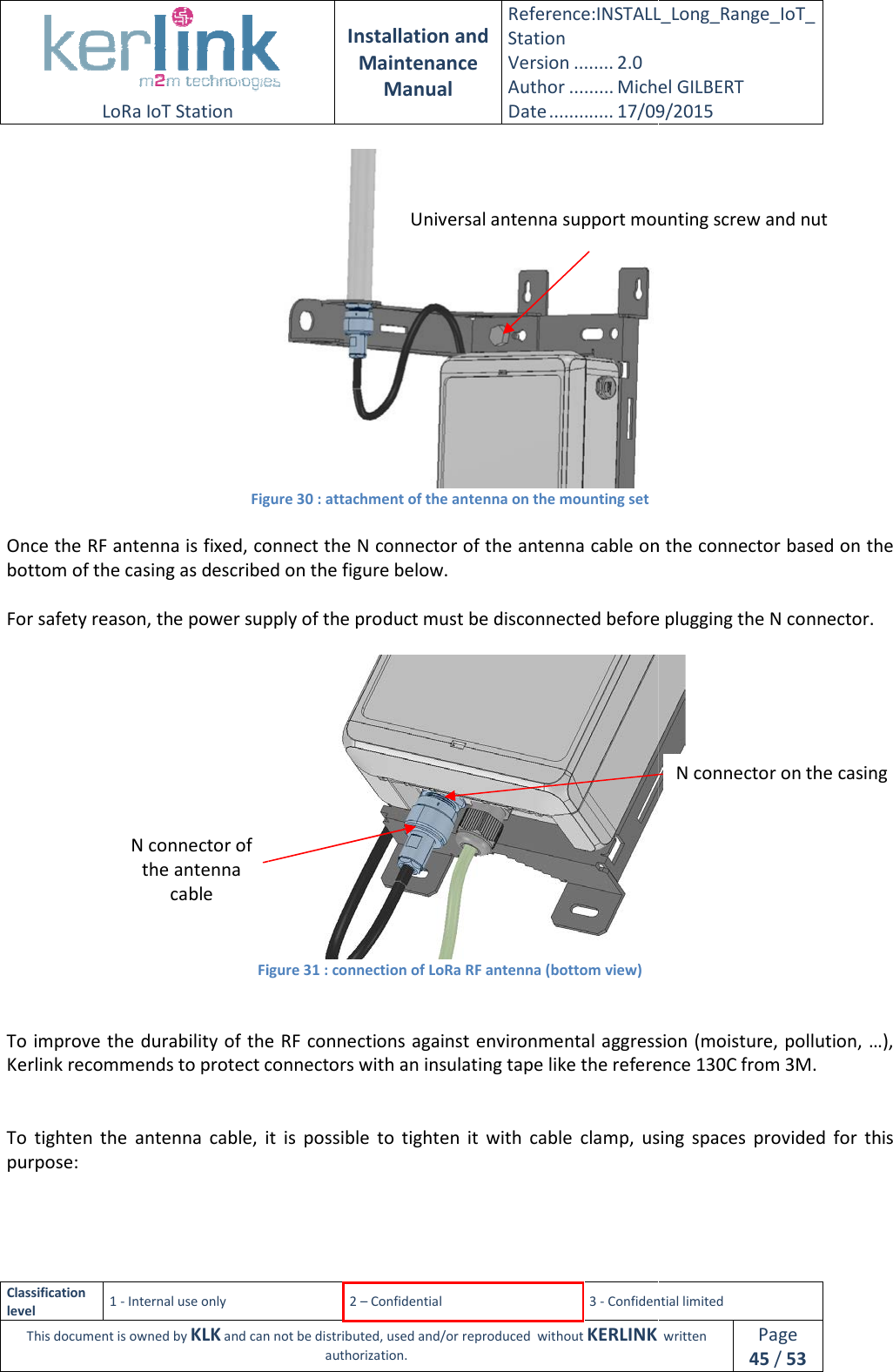  LoRa IoT Station  Classification level 1 - Internal use only This document is owned by KLK and can not Figure  Once the RF antenna is fixed, connect the N connector of the antenna cable on the connector based on the bottom of the casing as described on the figure below. For safety reason, the power supply of the pr Figure   To improve the durability of the RF Kerlink recommends to protect connectors with an   To  tighten the  antenna  cable,  it  is  possible  to purpose: N connector of the antenna cable  Installation and Maintenance Manual Reference:INSTALL_Station Version ........ 2.0 Author ......... Michel GILBERTDate ............. 17/09/20152 – Confidential  3 - Confidential limitedand can not be distributed, used and/or reproduced  without KERLINK  authorization. Figure 30 : attachment of the antenna on the mounting set Once the RF antenna is fixed, connect the N connector of the antenna cable on the connector based on the s described on the figure below. For safety reason, the power supply of the product must be disconnected before plugging the N connector.Figure 31 : connection of LoRa RF antenna (bottom view) To improve the durability of the RF connections against environmental aggression (moisture, pollution, connectors with an insulating tape like the reference 130C from 3M.the  antenna  cable,  it  is  possible  to tighten it  with  cable  clamp,  using  spaces  provided  for  this Universal antenna support mounting screw and nutINSTALL_Long_Range_IoT_Michel GILBERT 17/09/2015 Confidential limited   written Page 45 / 53   Once the RF antenna is fixed, connect the N connector of the antenna cable on the connector based on the oduct must be disconnected before plugging the N connector.  gression (moisture, pollution, …), like the reference 130C from 3M. it  with  cable  clamp,  using  spaces  provided  for  this N connector on the casing Universal antenna support mounting screw and nut 