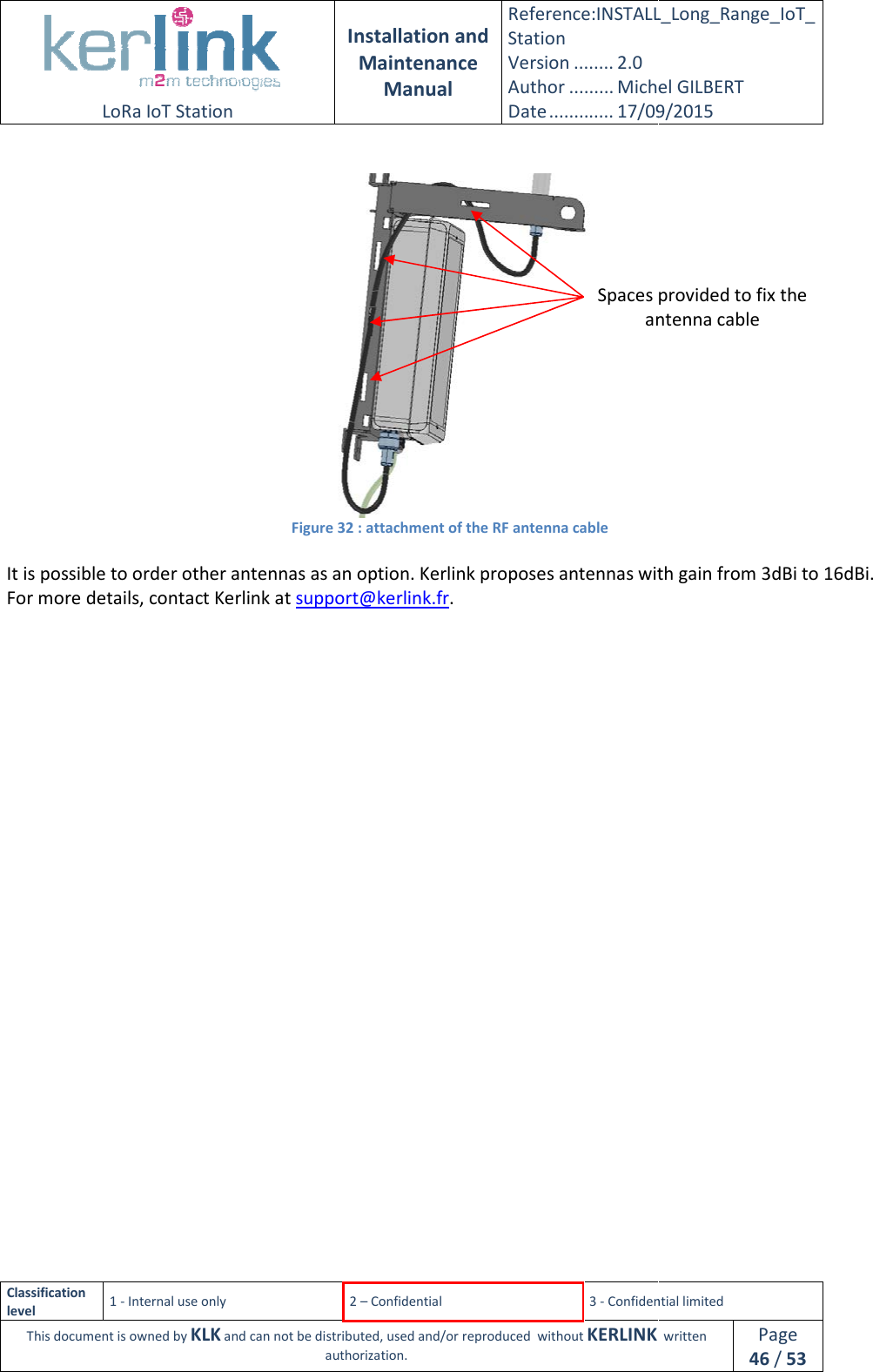  LoRa IoT Station  Classification level 1 - Internal use only This document is owned by KLK and can not  It is possible to order other antennas as an option. KerlinkFor more details, contact Kerlink     Installation and Maintenance Manual Reference:INSTALL_Station Version ........ 2.0 Author ......... Michel GILBERTDate ............. 17/09/20152 – Confidential  3 - Confidential limitedand can not be distributed, used and/or reproduced  without KERLINK  authorization.   Figure 32 : attachment of the RF antenna cable rder other antennas as an option. Kerlink proposes antennas with gain from 3dBi to 16dBi.For more details, contact Kerlink at support@kerlink.fr.  Spaces provided to fix the antennaINSTALL_Long_Range_IoT_Michel GILBERT 17/09/2015 Confidential limited   written Page 46 / 53 proposes antennas with gain from 3dBi to 16dBi. Spaces provided to fix the antenna cable 