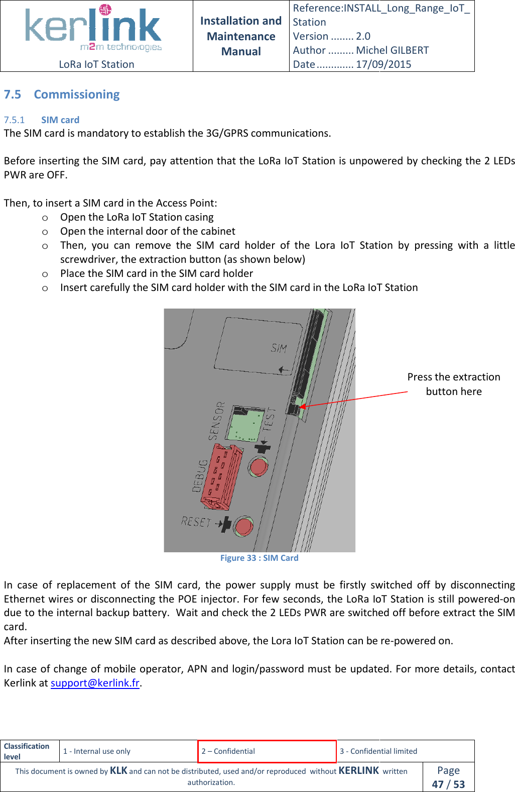  LoRa IoT Station  Classification level 1 - Internal use only This document is owned by KLK and can not 7.5 Commissioning 7.5.1 SIM card The SIM card is mandatory to establish the 3G/GPRS communications. Before inserting the SIM card, pay attention that the LoRa IoT Station is unpoweredPWR are OFF.  Then, to insert a SIM card in the Access Point: o Open the LoRa IoT Station casingo Open the internal door of the cabineto Then,  you  can  remove  the  SIM  card  holder  of  the  Lora  IoT  Station  by  pressing  with  a  little screwdriver, the extraction button (as shown below)o Place the SIM card in the SIM card holdero Insert carefully the SIM card holder with the SIM card in the LoRa IoT Station  In  case  of  replacement  of  the  SIM  card, Ethernet wires or disconnecting the POE injector. For few seconds, tdue to the internal backup battery.  Wait and check the 2 LEDs PWR are switched off before extract the SIM card. After inserting the new SIM card as described above, the Lora IoT Station can be In case of change of mobile operator, APN and login/password must be updated. For more details, contact Kerlink at support@kerlink.fr.  Installation and Maintenance Manual Reference:INSTALL_Station Version ........ 2.0 Author ......... Michel GILBERTDate ............. 17/09/20152 – Confidential  3 - Confidential limitedand can not be distributed, used and/or reproduced  without KERLINK  authorization. The SIM card is mandatory to establish the 3G/GPRS communications. Before inserting the SIM card, pay attention that the LoRa IoT Station is unpoweredThen, to insert a SIM card in the Access Point:  Open the LoRa IoT Station casing Open the internal door of the cabinet emove  the  SIM  card  holder  of  the  Lora  IoT  Station  by  pressing  with  a  little screwdriver, the extraction button (as shown below) Place the SIM card in the SIM card holder Insert carefully the SIM card holder with the SIM card in the LoRa IoT Station Figure 33 : SIM Card In  case  of  replacement  of  the  SIM  card, the  power  supply  must  be  firstly  switched  off  by  disconnecting Ethernet wires or disconnecting the POE injector. For few seconds, the LoRa IoT Stationdue to the internal backup battery.  Wait and check the 2 LEDs PWR are switched off before extract the SIM fter inserting the new SIM card as described above, the Lora IoT Station can be f change of mobile operator, APN and login/password must be updated. For more details, contact INSTALL_Long_Range_IoT_Michel GILBERT 17/09/2015 Confidential limited   written Page 47 / 53 Before inserting the SIM card, pay attention that the LoRa IoT Station is unpowered by checking the 2 LEDs emove  the  SIM  card  holder  of  the  Lora  IoT  Station  by  pressing  with  a  little Insert carefully the SIM card holder with the SIM card in the LoRa IoT Station the  power  supply  must  be  firstly  switched  off  by  disconnecting LoRa IoT Station is still powered-on due to the internal backup battery.  Wait and check the 2 LEDs PWR are switched off before extract the SIM  re-powered on. f change of mobile operator, APN and login/password must be updated. For more details, contact Press the extraction button here 