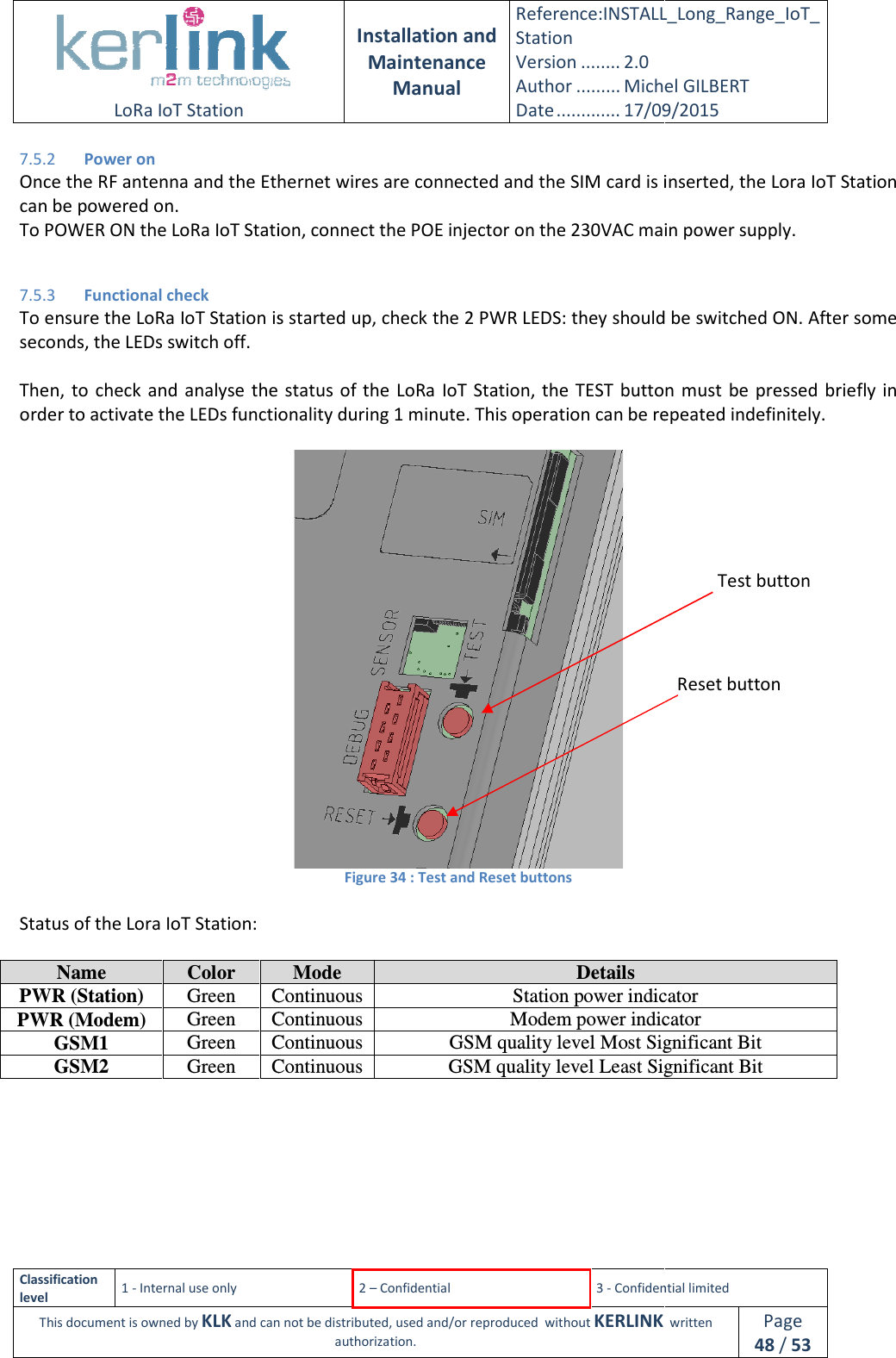  LoRa IoT Station  Classification level 1 - Internal use only This document is owned by KLK and can not 7.5.2 Power on Once the RF antenna and the Ethernet wires are connected and the SIM card is insecan be powered on. To POWER ON the LoRa IoT Station, connect the POE injector on the 230VAC main power supply. 7.5.3 Functional check To ensure the LoRa IoT Station is started up, check the 2 PWRseconds, the LEDs switch off.  Then, to  check  and  analyse  the status  of order to activate the LEDs functionality during 1 minute. This operation   Status of the Lora IoT Station:   Name  Color PWR (Station)  Green ContinuousPWR (Modem)  Green ContinuousGSM1  Green ContinuousGSM2  Green Continuous   Installation and Maintenance Manual Reference:INSTALL_Station Version ........ 2.0 Author ......... Michel GILBERTDate ............. 17/09/20152 – Confidential  3 - Confidential limitedand can not be distributed, used and/or reproduced  without KERLINK  authorization. Once the RF antenna and the Ethernet wires are connected and the SIM card is inseTo POWER ON the LoRa IoT Station, connect the POE injector on the 230VAC main power supply.To ensure the LoRa IoT Station is started up, check the 2 PWR LEDS: they should be switched ON. After some Then, to  check  and  analyse  the status  of the LoRa IoT  Station, the  TEST  button must  be pressed  briefly in order to activate the LEDs functionality during 1 minute. This operation can be repeated indefinitely. Figure 34 : Test and Reset buttons Mode  Details Continuous Station power indicatorContinuous Modem power indicatorContinuous  GSM quality level Most Significant BitContinuous  GSM quality level Least Significant Bit   INSTALL_Long_Range_IoT_Michel GILBERT 17/09/2015 Confidential limited   written Page 48 / 53 Once the RF antenna and the Ethernet wires are connected and the SIM card is inserted, the Lora IoT Station To POWER ON the LoRa IoT Station, connect the POE injector on the 230VAC main power supply. LEDS: they should be switched ON. After some a IoT  Station, the  TEST  button must  be pressed  briefly in can be repeated indefinitely. Station power indicator Modem power indicator Most Significant Bit Least Significant Bit  Test button Reset button 