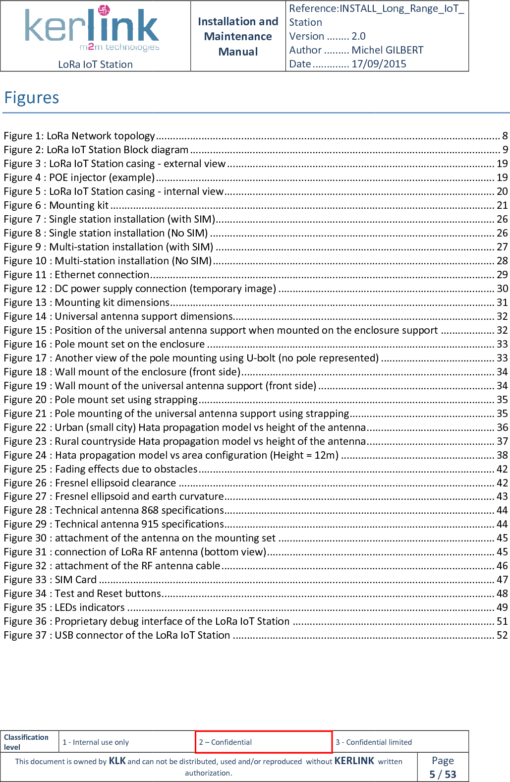  LoRa IoT Station  Classification level 1 - Internal use only This document is owned by KLK and can not Figures Figure 1: LoRa Network topologyFigure 2: LoRa IoT Station Block diagramFigure 3 : LoRa IoT Station casing Figure 4 : POE injector (example)Figure 5 : LoRa IoT Station casing Figure 6 : Mounting kit ................................Figure 7 : Single station installation (with SIM)Figure 8 : Single station installation (No SIM)Figure 9 : Multi-station installation (with SIM)Figure 10 : Multi-station installation (No SIM)Figure 11 : Ethernet connection ................................Figure 12 : DC power supply connection (temporary image)Figure 13 : Mounting kit dimensionsFigure 14 : Universal antenna support dimensionsFigure 15 : Position of the universal antenna support when mounted on the enclosure supportFigure 16 : Pole mount set on the enclosureFigure 17 : Another view of the pole mounting using UFigure 18 : Wall mount of the enclosure (front side)Figure 19 : Wall mount of the universal antenna support (front side)Figure 20 : Pole mount set using strappingFigure 21 : Pole mounting of the universal antenna support using strappingFigure 22 : Urban (small city) Hata propagation model vs height of the antennaFigure 23 : Rural countryside Hata propagation model vs height of the antennaFigure 24 : Hata propagation model vs area configuration (Height = 1Figure 25 : Fading effects due to obstaclesFigure 26 : Fresnel ellipsoid clearanceFigure 27 : Fresnel ellipsoid and earth Figure 28 : Technical antenna 868 specificationsFigure 29 : Technical antenna 915 specificationsFigure 30 : attachment of the antenna on the mounting setFigure 31 : connection of LoRa RF antenna (bottom view)Figure 32 : attachment of the RF antenna cableFigure 33 : SIM Card ................................Figure 34 : Test and Reset buttonsFigure 35 : LEDs indicators ................................Figure 36 : Proprietary debug interface of the LoRa IoT StationFigure 37 : USB connector of the LoRa IoT Station    Installation and Maintenance Manual Reference:INSTALL_Station Version ........ 2.0 Author ......... Michel GILBERTDate ............. 17/09/20152 – Confidential  3 - Confidential limitedand can not be distributed, used and/or reproduced  without KERLINK  authorization. Figure 1: LoRa Network topology ................................................................................................Figure 2: LoRa IoT Station Block diagram ................................................................................................Figure 3 : LoRa IoT Station casing - external view ................................................................Figure 4 : POE injector (example) ................................................................................................Figure 5 : LoRa IoT Station casing - internal view ................................................................................................................................................................Figure 7 : Single station installation (with SIM) ................................................................Figure 8 : Single station installation (No SIM) ................................................................station installation (with SIM) ................................................................station installation (No SIM) ................................................................................................................................................................Figure 12 : DC power supply connection (temporary image) ................................................................Figure 13 : Mounting kit dimensions ................................................................................................Figure 14 : Universal antenna support dimensions................................................................Figure 15 : Position of the universal antenna support when mounted on the enclosure supportFigure 16 : Pole mount set on the enclosure ................................................................Figure 17 : Another view of the pole mounting using U-bolt (no pole represented)Figure 18 : Wall mount of the enclosure (front side) ................................................................the universal antenna support (front side) ................................Figure 20 : Pole mount set using strapping ................................................................Figure 21 : Pole mounting of the universal antenna support using strapping ................................Figure 22 : Urban (small city) Hata propagation model vs height of the antenna ................................countryside Hata propagation model vs height of the antenna ................................Figure 24 : Hata propagation model vs area configuration (Height = 12m) ................................Figure 25 : Fading effects due to obstacles ................................................................Figure 26 : Fresnel ellipsoid clearance ................................................................................................Figure 27 : Fresnel ellipsoid and earth curvature ................................................................Figure 28 : Technical antenna 868 specifications ................................................................Figure 29 : Technical antenna 915 specifications ................................................................of the antenna on the mounting set ................................................................Figure 31 : connection of LoRa RF antenna (bottom view) ................................................................Figure 32 : attachment of the RF antenna cable ................................................................................................................................................................................................Figure 34 : Test and Reset buttons ................................................................................................................................................................................................Figure 36 : Proprietary debug interface of the LoRa IoT Station ................................Figure 37 : USB connector of the LoRa IoT Station ................................................................ INSTALL_Long_Range_IoT_Michel GILBERT 17/09/2015 Confidential limited   written Page 5 / 53 ......................................................... 8 ............................................. 9 .............................................................. 19 ....................................................... 19 ............................................................... 20 ....................................................................... 21 .................................................................. 26 .................................................................... 26 .................................................................. 27 ................................................................... 28 ......................................................... 29 ............................................ 30 .................................................. 31 ............................................................ 32 Figure 15 : Position of the universal antenna support when mounted on the enclosure support ................... 32 ..................................................................... 33 bolt (no pole represented) ........................................ 33 ......................................................... 34 .............................................................. 34 ........................................................................ 35 ................................................... 35 ............................................. 36 ............................................. 37 ...................................................... 38 ........................................................................ 42 ............................................... 42 ............................................................... 43 ............................................................... 44 ............................................................... 44 ............................................ 45 ................................................ 45 ................................................................ 46 ........................................... 47 ..................................................... 48 ................................................................. 49 ....................................................................... 51 ............................................................ 52 