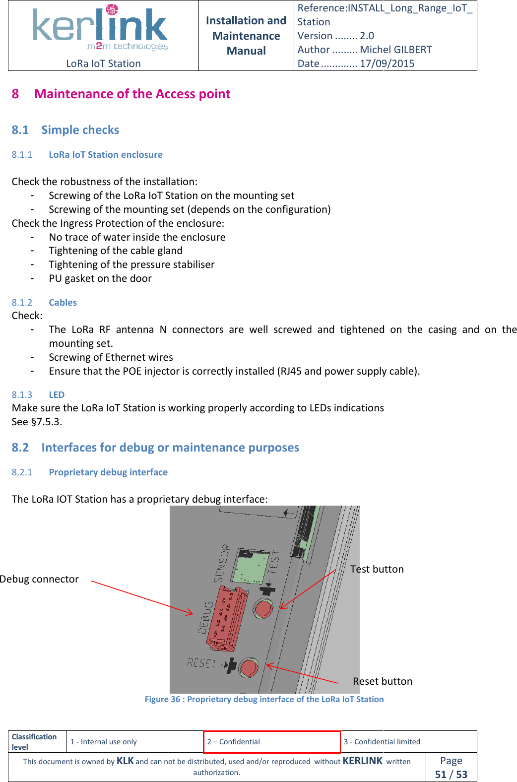  LoRa IoT Station  Classification level 1 - Internal use only This document is owned by KLK and can not 8 Maintenance of the Access point8.1 Simple checks 8.1.1 LoRa IoT Station enclosure Check the robustness of the installation:- Screwing of the LoRa IoT Station on the mounting set- Screwing of the mounting set (depends on the configuration)Check the Ingress Protection of the enclosure:- No trace of water inside the enclosure- Tightening of the cable gland- Tightening of the pressure stabiliser- PU gasket on the door 8.1.2 Cables Check: - The  LoRa  RF  antenna  N  connectors  are  well  screwmounting set. - Screwing of Ethernet wires- Ensure that the POE injector is correctly installed (RJ45 and power supply cable).8.1.3 LED Make sure the LoRa IoT Station is working properly according to LEDs indicationsSee §7.5.3. 8.2 Interfaces for debug or maintenance purposes8.2.1 Proprietary debug interface The LoRa IOT Station has a proprietary debug interface:Figure  Debug connector  Installation and Maintenance Manual Reference:INSTALL_Station Version ........ 2.0 Author ......... Michel GILBERTDate ............. 17/09/20152 – Confidential  3 - Confidential limitedand can not be distributed, used and/or reproduced  without KERLINK  authorization. Maintenance of the Access point LoRa IoT Station enclosure Check the robustness of the installation: Screwing of the LoRa IoT Station on the mounting set Screwing of the mounting set (depends on the configuration) Check the Ingress Protection of the enclosure: inside the enclosure Tightening of the cable gland Tightening of the pressure stabiliser ntenna  N  connectors  are  well  screwed and  tightenedScrewing of Ethernet wires nsure that the POE injector is correctly installed (RJ45 and power supply cable).Make sure the LoRa IoT Station is working properly according to LEDs indicationsInterfaces for debug or maintenance purposes Proprietary debug interface The LoRa IOT Station has a proprietary debug interface:  Figure 36 : Proprietary debug interface of the LoRa IoT StationTest buttonReset buttonINSTALL_Long_Range_IoT_Michel GILBERT 17/09/2015 Confidential limited   written Page 51 / 53 and  tightened  on  the  casing  and  on  the nsure that the POE injector is correctly installed (RJ45 and power supply cable). Make sure the LoRa IoT Station is working properly according to LEDs indications : Proprietary debug interface of the LoRa IoT Station Test button Reset button 