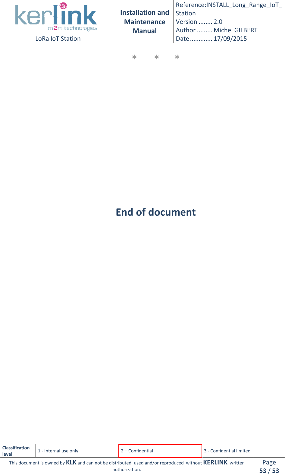  LoRa IoT Station  Classification level 1 - Internal use only This document is owned by KLK and can not  Installation and Maintenance Manual Reference:INSTALL_Station Version ........ 2.0 Author ......... Michel GILBERTDate ............. 17/09/20152 – Confidential  3 - Confidential limitedand can not be distributed, used and/or reproduced  without KERLINK  authorization. *  *     *           End of document INSTALL_Long_Range_IoT_Michel GILBERT 17/09/2015 Confidential limited   written Page 53 / 53 