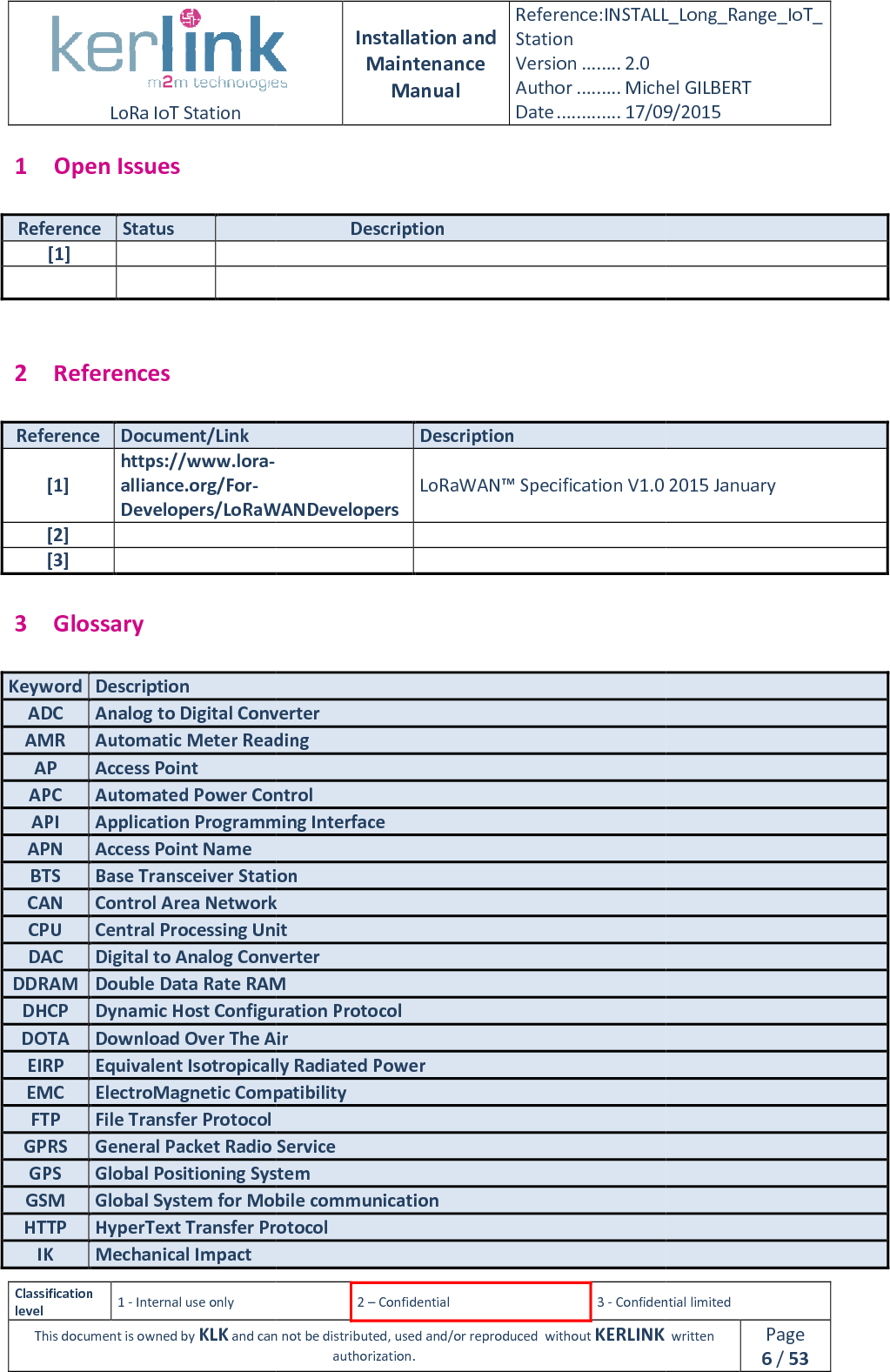  LoRa IoT Station  Classification level 1 - Internal use only This document is owned by KLK and can not 1 Open Issues Reference Status  [1]       2 References Reference Document/Link [1] https://www.lora-alliance.org/For-Developers/LoRaWANDevelopers[2]  [3]  3 Glossary Keyword Description ADC Analog to Digital ConverterAMR Automatic Meter ReadingAP Access Point APC Automated Power ControlAPI Application Programming InterfaceAPN Access Point Name BTS Base Transceiver StationCAN Control Area NetworkCPU Central Processing UnitDAC Digital to Analog ConverterDDRAM Double Data Rate RAMDHCP Dynamic Host Configuration ProtocolDOTA Download Over The AirEIRP Equivalent Isotropically Radiated PEMC ElectroMagnetic CompatibilityFTP File Transfer Protocol GPRS General Packet Radio ServiceGPS Global Positioning SystemGSM Global System for Mobile communication HTTP HyperText Transfer ProtocolIK Mechanical Impact  Installation and Maintenance Manual Reference:INSTALL_Station Version ........ 2.0 Author ......... Michel GILBERTDate ............. 17/09/20152 – Confidential  3 - Confidential limitedand can not be distributed, used and/or reproduced  without KERLINK  authorization.  Description Description Developers/LoRaWANDevelopers LoRaWAN™ Specification V1.0 2015 January  Analog to Digital Converter Automatic Meter Reading Automated Power Control Application Programming Interface tation Control Area Network Central Processing Unit Digital to Analog Converter Double Data Rate RAM Dynamic Host Configuration Protocol Download Over The Air Equivalent Isotropically Radiated Power ElectroMagnetic Compatibility  General Packet Radio Service Global Positioning System Global System for Mobile communication  HyperText Transfer Protocol INSTALL_Long_Range_IoT_Michel GILBERT 17/09/2015 Confidential limited   written Page 6 / 53 V1.0 2015 January 