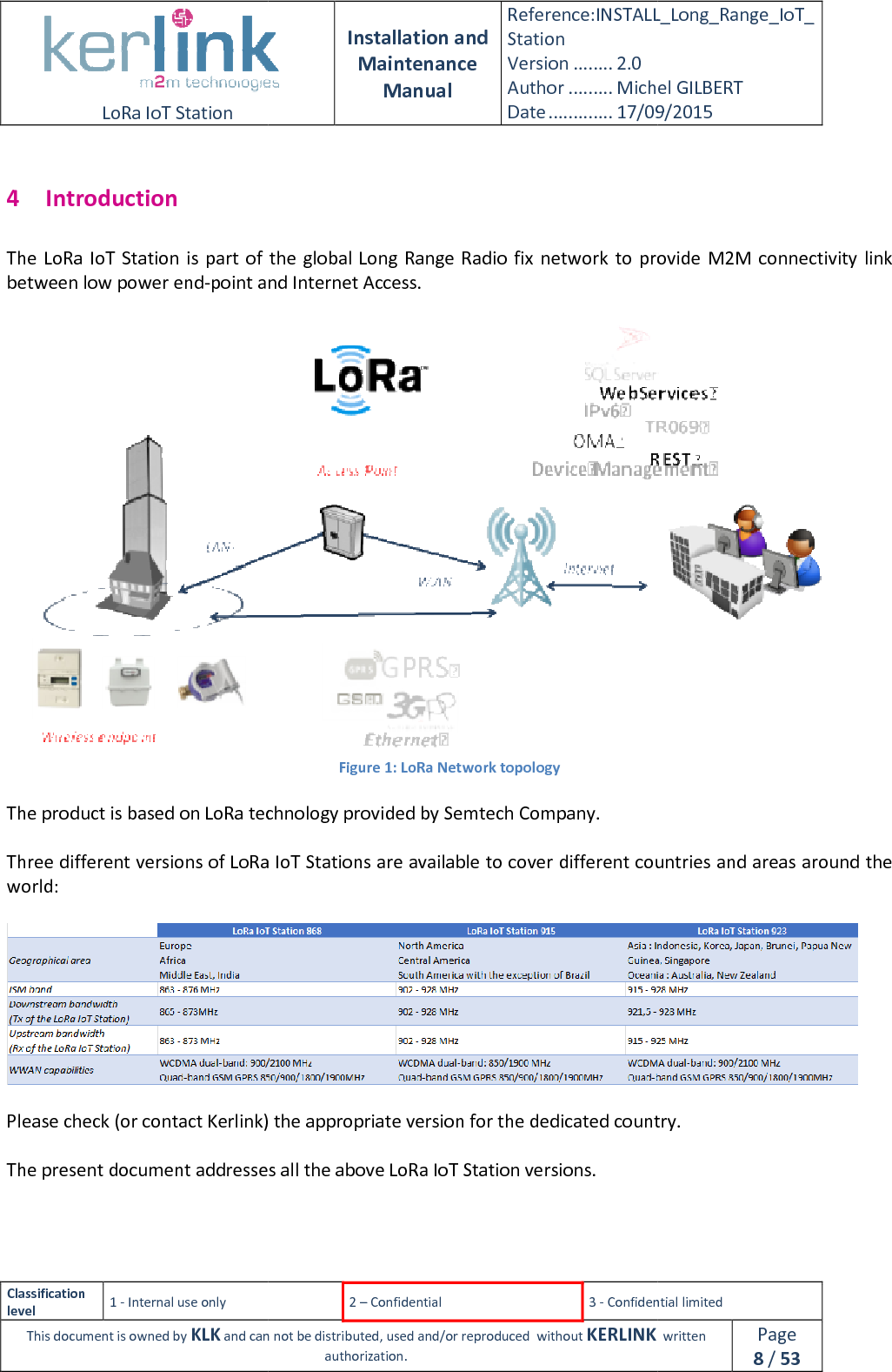  LoRa IoT Station  Classification level 1 - Internal use only This document is owned by KLK and can not 4 Introduction The  LoRa IoT Station is part of the global Long Range Radio fix  network  to provide M2M connectivity link between low power end-point and Internet Access.  The product is based on LoRa technology provided by  Three different versions of LoRa IoT Stations are available to cover different countries and areas around the world:   Please check (or contact Kerlink) the appropriate version for the dedicated country. The present document addresses    Installation and Maintenance Manual Reference:INSTALL_Station Version ........ 2.0 Author ......... Michel GILBERTDate ............. 17/09/20152 – Confidential  3 - Confidential limitedand can not be distributed, used and/or reproduced  without KERLINK  authorization. Station is part of the global Long Range Radio fix  network  to provide M2M connectivity link point and Internet Access. Figure 1: LoRa Network topology The product is based on LoRa technology provided by Semtech Company. Three different versions of LoRa IoT Stations are available to cover different countries and areas around the Please check (or contact Kerlink) the appropriate version for the dedicated country.The present document addresses all the above LoRa IoT Station versions.  INSTALL_Long_Range_IoT_Michel GILBERT 17/09/2015 Confidential limited   written Page 8 / 53 Station is part of the global Long Range Radio fix  network  to provide M2M connectivity link  Three different versions of LoRa IoT Stations are available to cover different countries and areas around the  Please check (or contact Kerlink) the appropriate version for the dedicated country. 