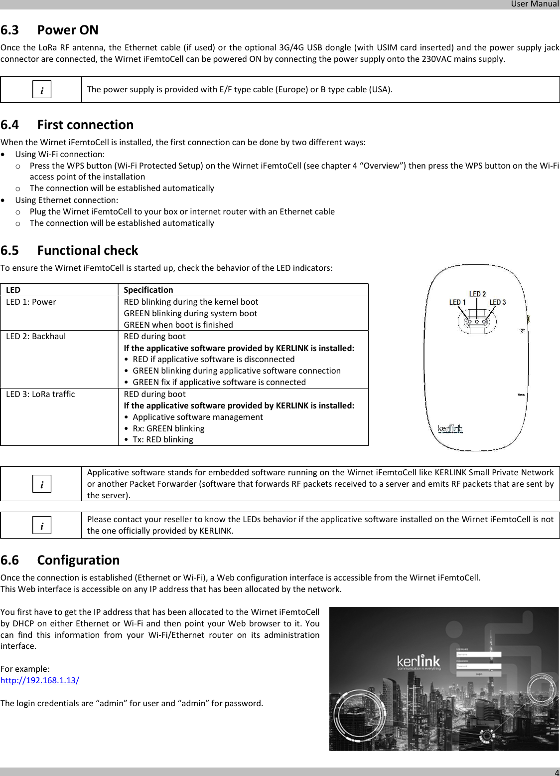  User Manual  4  6.3 Power ON Once the LoRa RF antenna, the Ethernet cable (if used) or the optional 3G/4G USB dongle (with USIM card inserted) and the power supply jack connector are connected, the Wirnet iFemtoCell can be powered ON by connecting the power supply onto the 230VAC mains supply.   The power supply is provided with E/F type cable (Europe) or B type cable (USA). 6.4 First connection When the Wirnet iFemtoCell is installed, the first connection can be done by two different ways:   Using Wi-Fi connection: o Press the WPS button (Wi-Fi Protected Setup) on the Wirnet iFemtoCell (see chapter 4 “Overview”) then press the WPS button on the Wi-Fi access point of the installation o The connection will be established automatically  Using Ethernet connection: o Plug the Wirnet iFemtoCell to your box or internet router with an Ethernet cable o The connection will be established automatically 6.5 Functional check To ensure the Wirnet iFemtoCell is started up, check the behavior of the LED indicators:    LED Specification LED 1: Power  RED blinking during the kernel boot GREEN blinking during system boot GREEN when boot is finished LED 2: Backhaul  RED during boot If the applicative software provided by KERLINK is installed: • RED if applicative software is disconnected • GREEN blinking during applicative software connection • GREEN fix if applicative software is connected LED 3: LoRa traffic  RED during boot If the applicative software provided by KERLINK is installed: • Applicative software management • Rx: GREEN blinking • Tx: RED blinking    Applicative software stands for embedded software running on the Wirnet iFemtoCell like KERLINK Small Private Network or another Packet Forwarder (software that forwards RF packets received to a server and emits RF packets that are sent by the server).   Please contact your reseller to know the LEDs behavior if the applicative software installed on the Wirnet iFemtoCell is not the one officially provided by KERLINK. 6.6 Configuration Once the connection is established (Ethernet or Wi-Fi), a Web configuration interface is accessible from the Wirnet iFemtoCell. This Web interface is accessible on any IP address that has been allocated by the network.  You first have to get the IP address that has been allocated to the Wirnet iFemtoCell by DHCP on either Ethernet or Wi-Fi and then point your Web  browser to it. You can  find  this  information  from  your  Wi-Fi/Ethernet  router  on  its  administration interface.  For example: http://192.168.1.13/  The login credentials are “admin” for user and “admin” for password.      i i i 