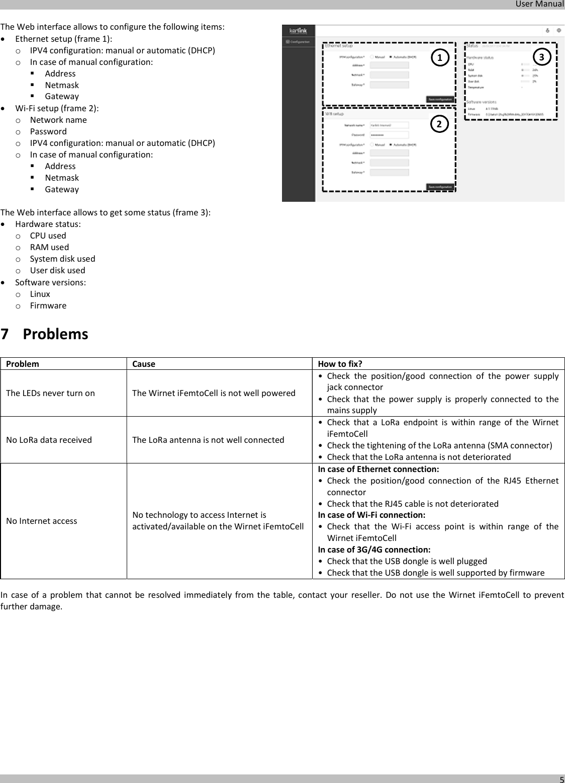  User Manual  5  The Web interface allows to configure the following items:  Ethernet setup (frame 1): o IPV4 configuration: manual or automatic (DHCP) o In case of manual configuration:  Address  Netmask  Gateway  Wi-Fi setup (frame 2): o Network name o Password o IPV4 configuration: manual or automatic (DHCP) o In case of manual configuration:  Address  Netmask  Gateway  The Web interface allows to get some status (frame 3):  Hardware status: o CPU used o RAM used o System disk used o User disk used  Software versions: o Linux o Firmware 7 Problems  Problem  Cause  How to fix? The LEDs never turn on  The Wirnet iFemtoCell is not well powered • Check  the  position/good  connection  of  the  power  supply jack connector • Check  that  the  power  supply  is  properly  connected  to  the mains supply No LoRa data received  The LoRa antenna is not well connected • Check  that  a  LoRa  endpoint  is  within  range  of  the  Wirnet iFemtoCell • Check the tightening of the LoRa antenna (SMA connector)  • Check that the LoRa antenna is not deteriorated No Internet access  No technology to access Internet is activated/available on the Wirnet iFemtoCell In case of Ethernet connection: • Check  the  position/good  connection  of  the  RJ45  Ethernet connector • Check that the RJ45 cable is not deteriorated In case of Wi-Fi connection: • Check  that  the  Wi-Fi  access  point  is  within  range  of  the Wirnet iFemtoCell In case of 3G/4G connection: • Check that the USB dongle is well plugged • Check that the USB dongle is well supported by firmware  In case  of  a problem  that  cannot  be  resolved  immediately from  the  table, contact  your  reseller.  Do  not  use  the  Wirnet  iFemtoCell  to  prevent further damage.     1 2 3 