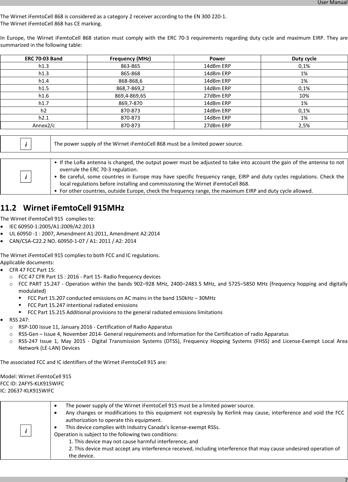  User Manual  7  The Wirnet iFemtoCell 868 is considered as a category 2 receiver according to the EN 300 220-1. The Wirnet iFemtoCell 868 has CE marking.  In Europe,  the Wirnet  iFemtoCell  868 station  must comply with  the ERC  70-3  requirements  regarding  duty  cycle  and  maximum  EIRP. They  are summarized in the following table:  ERC 70-03 Band  Frequency (MHz)  Power  Duty cycle h1.3  863-865  14dBm ERP  0,1% h1.3  865-868  14dBm ERP  1% h1.4  868-868,6  14dBm ERP  1% h1.5  868,7-869,2  14dBm ERP  0,1% h1.6  869,4-869,65  27dBm ERP  10% h1.7  869,7-870  14dBm ERP  1% h2  870-873  14dBm ERP  0,1% h2.1  870-873  14dBm ERP  1% Annex2/c  870-873  27dBm ERP  2,5%   The power supply of the Wirnet iFemtoCell 868 must be a limited power source.   • If the LoRa antenna is changed, the output power must be adjusted to take into account the gain of the antenna to not overrule the ERC 70-3 regulation. • Be careful, some countries in Europe may have specific frequency  range,  EIRP and duty cycles regulations. Check the local regulations before installing and commissioning the Wirnet iFemtoCell 868. • For other countries, outside Europe, check the frequency range, the maximum EIRP and duty cycle allowed. 11.2 Wirnet iFemtoCell 915MHz The Wirnet iFemtoCell 915  complies to:  IEC 60950-1:2005/A1:2009/A2:2013  UL 60950 -1 : 2007, Amendment A1:2011, Amendment A2:2014  CAN/CSA-C22.2 NO. 60950-1-07 / A1: 2011 / A2: 2014  The Wirnet iFemtoCell 915 complies to both FCC and IC regulations. Applicable documents:  CFR 47 FCC Part 15: o FCC 47 CFR Part 15 : 2016 - Part 15- Radio frequency devices o FCC PART 15.247 -  Operation within the bands 902–928 MHz, 2400–2483.5  MHz, and 5725–5850 MHz (frequency hopping and digitally modulated)  FCC Part 15.207 conducted emissions on AC mains in the band 150kHz – 30MHz  FCC Part 15.247 intentional radiated emissions  FCC Part 15.215 Additional provisions to the general radiated emissions limitations  RSS 247: o RSP-100 Issue 11, January 2016 - Certification of Radio Apparatus o RSS-Gen – Issue 4, November 2014- General requirements and Information for the Certification of radio Apparatus o RSS-247  Issue  1,  May  2015  -  Digital  Transmission  Systems  (DTSS),  Frequency  Hopping  Systems  (FHSS)  and  License-Exempt  Local  Area Network (LE-LAN) Devices  The associated FCC and IC identifiers of the Wirnet iFemtoCell 915 are:  Model: Wirnet iFemtoCell 915 FCC ID: 2AFYS-KLK915WIFC IC: 20637-KLK915WIFC    The power supply of the Wirnet iFemtoCell 915 must be a limited power source.  Any changes or modifications to this equipment not expressly by Kerlink may cause, interference and void the FCC authorization to operate this equipment.  This device complies with Industry Canada’s license-exempt RSSs. Operation is subject to the following two conditions: 1. This device may not cause harmful interference, and 2. This device must accept any interference received, including interference that may cause undesired operation of the device.  i i i 