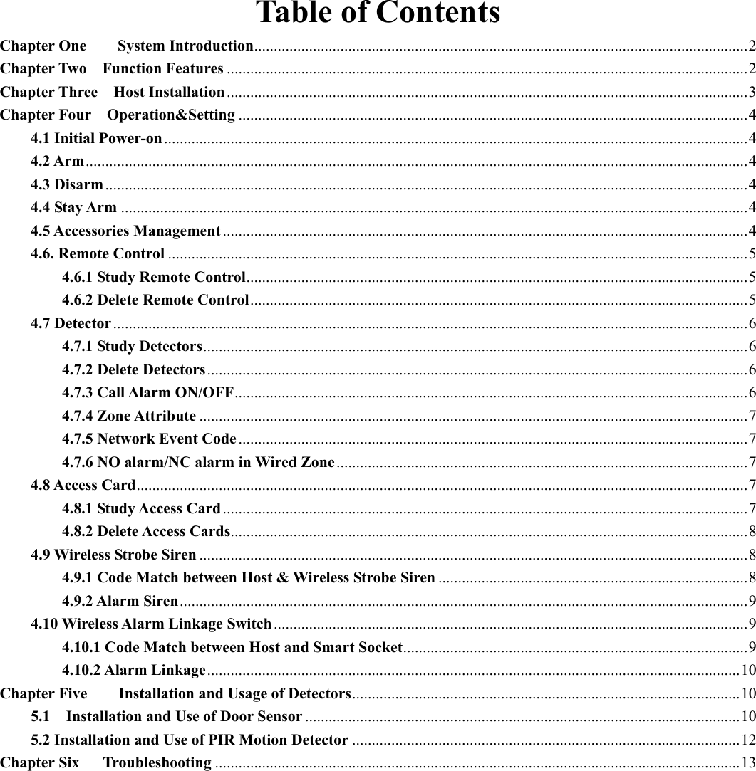 Table of Contents Chapter One        System Introduction .............................................................................................................................. 2 Chapter Two    Function Features ..................................................................................................................................... 2 Chapter Three    Host Installation ..................................................................................................................................... 3 Chapter Four    Operation&amp;Setting .................................................................................................................................. 4 4.1 Initial Power-on ..................................................................................................................................................... 4 4.2 Arm ......................................................................................................................................................................... 4 4.3 Disarm .................................................................................................................................................................... 4 4.4 Stay Arm ................................................................................................................................................................ 4 4.5 Accessories Management ...................................................................................................................................... 4 4.6. Remote Control .................................................................................................................................................... 5 4.6.1 Study Remote Control ................................................................................................................................ 5 4.6.2 Delete Remote Control ............................................................................................................................... 5 4.7 Detector .................................................................................................................................................................. 6 4.7.1 Study Detectors ........................................................................................................................................... 6 4.7.2 Delete Detectors .......................................................................................................................................... 6 4.7.3 Call Alarm ON/OFF ................................................................................................................................... 6 4.7.4 Zone Attribute ............................................................................................................................................ 7 4.7.5 Network Event Code .................................................................................................................................. 7 4.7.6 NO alarm/NC alarm in Wired Zone ......................................................................................................... 7 4.8 Access Card ............................................................................................................................................................ 7 4.8.1 Study Access Card ...................................................................................................................................... 7 4.8.2 Delete Access Cards .................................................................................................................................... 8 4.9 Wireless Strobe Siren ............................................................................................................................................ 8 4.9.1 Code Match between Host &amp; Wireless Strobe Siren ............................................................................... 8 4.9.2 Alarm Siren ................................................................................................................................................. 9 4.10 Wireless Alarm Linkage Switch ......................................................................................................................... 9 4.10.1 Code Match between Host and Smart Socket ........................................................................................ 9 4.10.2 Alarm Linkage ........................................................................................................................................ 10 Chapter Five        Installation and Usage of Detectors ................................................................................................... 10 5.1    Installation and Use of Door Sensor ............................................................................................................... 10 5.2 Installation and Use of PIR Motion Detector ................................................................................................... 12 Chapter Six      Troubleshooting ...................................................................................................................................... 13    