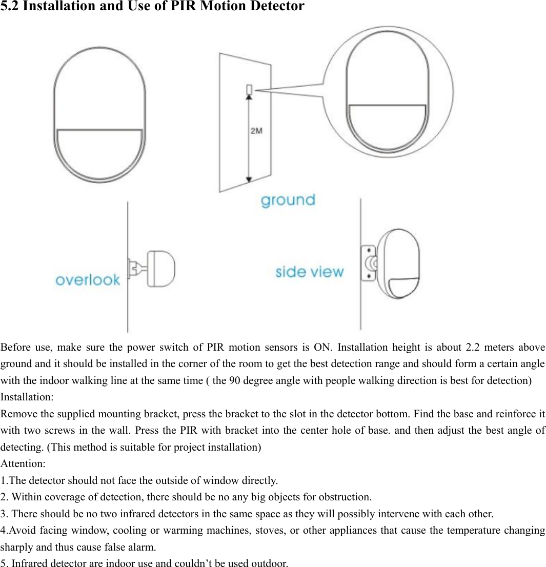  5.2 Installation and Use of PIR Motion Detector      Before  use,  make  sure  the  power  switch  of  PIR  motion  sensors  is  ON.  Installation  height  is  about  2.2  meters  above ground and it should be installed in the corner of the room to get the best detection range and should form a certain angle with the indoor walking line at the same time ( the 90 degree angle with people walking direction is best for detection) Installation: Remove the supplied mounting bracket, press the bracket to the slot in the detector bottom. Find the base and reinforce it with two screws in the wall. Press the PIR with bracket into the center hole of base. and then adjust the best angle of detecting. (This method is suitable for project installation) Attention: 1.The detector should not face the outside of window directly. 2. Within coverage of detection, there should be no any big objects for obstruction. 3. There should be no two infrared detectors in the same space as they will possibly intervene with each other. 4.Avoid facing window, cooling or warming machines, stoves, or other appliances that cause the temperature changing sharply and thus cause false alarm. 5. Infrared detector are indoor use and couldn’t be used outdoor.          