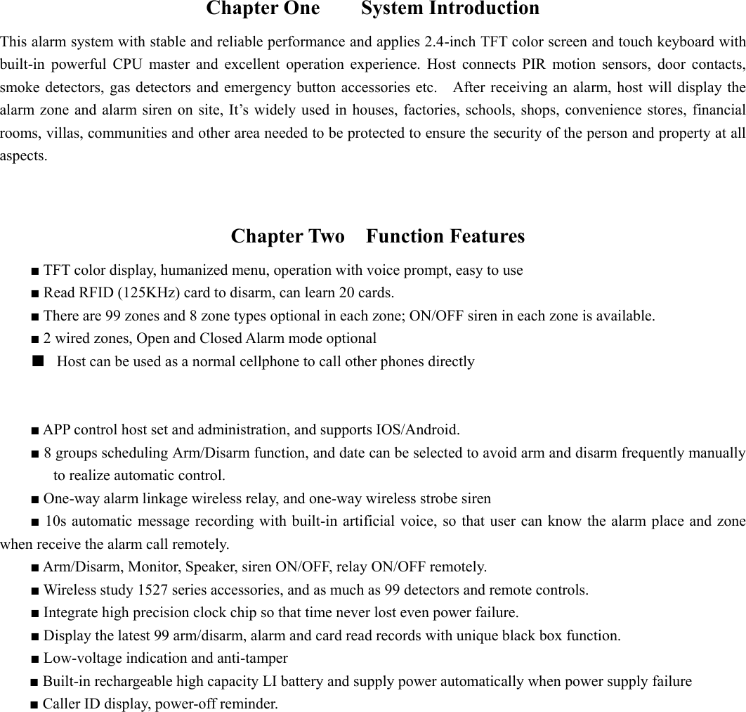  Chapter One     System Introduction This alarm system with stable and reliable performance and applies 2.4-inch TFT color screen and touch keyboard with built-in  powerful  CPU  master  and  excellent  operation  experience.  Host  connects  PIR  motion  sensors,  door  contacts, smoke detectors, gas detectors  and  emergency button accessories etc.    After  receiving an alarm, host will display  the alarm zone and  alarm siren on site, It’s widely used in houses,  factories, schools, shops, convenience  stores, financial rooms, villas, communities and other area needed to be protected to ensure the security of the person and property at all aspects.    Chapter Two    Function Features       ■ TFT color display, humanized menu, operation with voice prompt, easy to use                                         ■ Read RFID (125KHz) card to disarm, can learn 20 cards.         ■ There are 99 zones and 8 zone types optional in each zone; ON/OFF siren in each zone is available.           ■ 2 wired zones, Open and Closed Alarm mode optional ■ Host can be used as a normal cellphone to call other phones directly         ■ APP control host set and administration, and supports IOS/Android. ■ 8 groups scheduling Arm/Disarm function, and date can be selected to avoid arm and disarm frequently manually to realize automatic control. ■ One-way alarm linkage wireless relay, and one-way wireless strobe siren         ■ 10s automatic  message  recording with built-in artificial  voice, so that user can know  the  alarm place  and zone when receive the alarm call remotely.   ■ Arm/Disarm, Monitor, Speaker, siren ON/OFF, relay ON/OFF remotely. ■ Wireless study 1527 series accessories, and as much as 99 detectors and remote controls. ■ Integrate high precision clock chip so that time never lost even power failure.   ■ Display the latest 99 arm/disarm, alarm and card read records with unique black box function. ■ Low-voltage indication and anti-tamper ■ Built-in rechargeable high capacity LI battery and supply power automatically when power supply failure ■ Caller ID display, power-off reminder.        